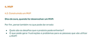4. MVP
4.3. Construindo um MVP
Dica de ouro, quando for desenvolver um MVP:
Por ﬁm, pense também no que pode dar errado:
● Quais são os desaﬁos que o produto pode enfrentar?
● O que pode gerar frustrações e problemas para as pessoas que vão utilizar
o MVP?
 