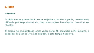 5. Pitch
Conceito
O pitch é uma apresentação curta, objetiva e de alto impacto, normalmente
utilizada por empreendedores para atrair novos investidores, parceiros ou
clientes.
O tempo de apresentação pode variar entre 30 segundos a 20 minutos, a
depender do público alvo, tipo de pitch, local e tempo disponível.
 
