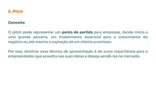 Conceito
O pitch pode representar um ponto de partida para empresas, dando início a
uma grande parceria, um investimento essencial para o crescimento do
negócio ou até mesmo a captação de um cliente promissor.
Por isso, dominar essa técnica de apresentação é de suma importância para o
empreendedor que acredita nas suas ideias e deseja vendê-las no mercado.
5. Pitch
 