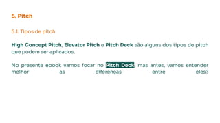 5. Pitch
5.1. Tipos de pitch
High Concept Pitch, Elevator Pitch e Pitch Deck são alguns dos tipos de pitch
que podem ser aplicados.
No presente ebook vamos focar no Pitch Deck, mas antes, vamos entender
melhor as diferenças entre eles?
 