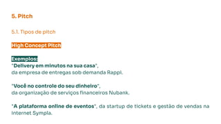 5.1. Tipos de pitch
High Concept Pitch
Exemplos:
"Delivery em minutos na sua casa",
da empresa de entregas sob demanda Rappi.
"Você no controle do seu dinheiro",
da organização de serviços ﬁnanceiros Nubank.
"A plataforma online de eventos", da startup de tickets e gestão de vendas na
internet Sympla.
5. Pitch
 