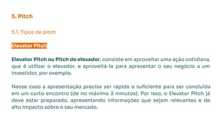 5. Pitch
5.1. Tipos de pitch
Elevator Pitch
Elevator Pitch ou Pitch de elevador, consiste em aproveitar uma ação cotidiana,
que é utilizar o elevador, e aproveitá-la para apresentar o seu negócio a um
investidor, por exemplo.
Nesse caso a apresentação precisa ser rápida o suﬁciente para ser concluída
em um curto encontro (de no máximo 3 minutos). Por isso, o Elevator Pitch já
deve estar preparado, apresentando informações que sejam relevantes e de
alto impacto sobre o seu mercado.
 