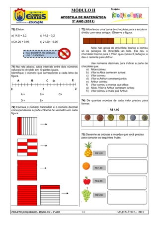 MÓDULO II
APOSTILA DE MATEMÁTICA
5º ANO (2011)
PROJETO (CON)SEGUIR – MÓDULO 2 – 5º ANO 14 MATEMÁTICA - 2011
70) Efetue:
a) 14,5 + 3,2 b) 14,5 – 3,2
c) 21,20 + 9,96 d) 21,20 – 9,96
71) Na reta abaixo, cada intervalo entre dois números
naturais foi dividido em 10 partes iguais.
Identifique o número que corresponde a cada letra da
figura.
A = B = C=
D = E=
72) Escreva o número fracionário e o número decimal
correspondentes à parte colorida de vermelho em cada
figura:
73) Alice levou uma barra de chocolate para a escola e
dividiu com seus amigos. Observe a figura:
Alice não gosta de chocolate branco e comeu
só os pedaços de chocolate ao leite. Ela deu o
chocolate branco para o Vítor, que comeu 3 pedaços, e
deu o restante para Arthur.
Use números decimais para indicar a parte de
chocolate que:
a) Alice comeu:
b) Vítor e Alice comeram juntos:
c) Vítor comeu:
d) Vítor e Arthur comeram juntos:
e) Arthur comeu:
f) Vítor comeu a menos que Alice:
g) Alice, Vítor e Arthur comeram juntos:
h) Vítor comeu a mais que Arthur:
74) De quantas moedas de cada valor preciso para
formar:
R$ 1,00
75) Desenhe as cédulas e moedas que você precisa
para comprar as seguintes frutas:
0 1 2
A B C D E
NÃO ESCREVA NO MÓDULO.
USE O CADERNO.
R$ 3,00
R$ 1,80
R$ 2,90
R$ 5,50
 