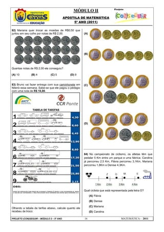 MÓDULO II
APOSTILA DE MATEMÁTICA
5º ANO (2011)
PROJETO (CON)SEGUIR – MÓDULO 2 – 5º ANO 16 MATEMÁTICA - 2011
82) Mariana quer trocar as moedas de R$0,50 que
juntou em seu cofre por notas de R$ 2,00.
Quantas notas de R$ 2,00 ela conseguiu?
(A) 10 (B) 4 (C) 5 (D) 9
83) Bruno vai fazer entrega com sua caminhonete em
Niterói essa semana. Sabe-se que ele pagou o pédágio
com uma nota de R$ 10,00.
Olhando a tabela de tarifas abaixo, calcule quanto ele
recebeu de troco:
(A)
(B)
(C)
(D)
84) No campeonato de ciclismo, os atletas têm que
pedalar 5 Km entre um parque e uma fábrica. Carolina
já percorreu 2,5 Km, Flávia percorreu 3,1Km, Mariana
percorreu 1,8Km e Denise 4,3Km.
Qual ciclista que está representada pela letra O?
(A) Flávia
(B) Denise
(C) Mariana
(D) Carolina
 