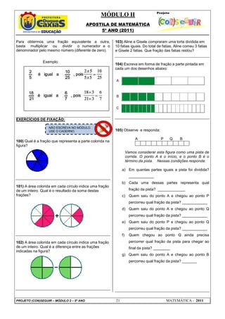 MÓDULO II
APOSTILA DE MATEMÁTICA
5º ANO (2011)
PROJETO (CON)SEGUIR – MÓDULO 2 – 5º ANO 21 MATEMÁTICA - 2011
Para obtermos uma fração equivalente a outra,
basta multiplicar ou dividir o numerador e o
denominador pelo mesmo número (diferente de zero).
Exemplo:
EXERCÍCIOS DE FIXAÇÃO:
100) Qual é a fração que representa a parte colorida na
figura?
101) A área colorida em cada círculo indica uma fração
de um inteiro. Qual é o resultado da soma destas
frações?
102) A área colorida em cada círculo indica uma fração
de um inteiro. Qual é a diferença entre as frações
indicadas na figura?
103) Aline e Gisele compraram uma torta dividida em
10 fatias iguais. Do total de fatias, Aline comeu 3 fatias
e Gisele 2 fatias. Que fração das fatias restou?
104) Escreva em forma de fração a parte pintada em
cada um dos desenhos abaixo:
105) Observe e responda:
A P Q B
Vamos considerar esta figura como uma pista de
corrida. O ponto A é o início, e o ponto B é o
término da pista. Nessas condições responda:
a) Em quantas partes iguais a pista foi dividida?
____________
b) Cada uma dessas partes representa qual
fração da pista? _____________
c) Quem saiu do ponto A e chegou ao ponto P
percorreu qual fração da pista? ____________
d) Quem saiu do ponto A e chegou ao ponto Q
percorreu qual fração da pista? ____________
e) Quem saiu do ponto P e chegou ao ponto Q
percorreu qual fração da pista? ____________
f) Quem chegou ao ponto Q ainda precisa
percorrer qual fração da pista para chegar ao
final da pista? ________
g) Quem saiu do ponto A e chegou ao ponto B
percorreu qual fração da pista? _______
NÃO ESCREVA NO MÓDULO.
USE O CADERNO.
 