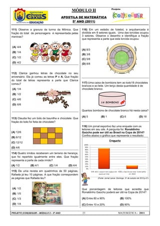 MÓDULO II
APOSTILA DE MATEMÁTICA
5º ANO (2011)
PROJETO (CON)SEGUIR – MÓDULO 2 – 5º ANO 23 MATEMÁTICA - 2011
111) Observe a gravura da turma da Mônica. Que
fração do total de personagens é representada pelas
meninas?
(A) 4/4
(B) 1/4
(C) 1/2
(D) 4/2
112) Clarice ganhou letras de chocolate no seu
aniversário. Ela já comeu as letras P e A. Que fração
do total de letras representa a parte que Clarice
comeu?
(A) 1/4
(B) 1/2
(C) 4/6
(D) 6/8
113) Claudia fez um bolo de baunilha e chocolate. Que
fração do bolo foi feita de chocolate?
(A) 12/6
(B) 6/12
(C) 12/12
(D) 4/6
114) Quatro irmãos receberam um terreno de herança,
que foi repartido igualmente entre eles. Que fração
representa a parte de cada irmão?
(A) 1/2 (B) 4/1 (C) 1/4 (D) 4/4
115) De uma revista em quadrinhos de 50 páginas,
Rafaela já leu 10 páginas. A que fração correspondem
as páginas que Rafaela leu?
(A) 1/2
(B) 1/5
(C) 1/3
(D) 1/4
116) Em um estádio de futebol, a arquibancada é
dividida em 8 setores iguais. Uma das torcidas ocupou
3 setores. Observe o desenho e identifique a fração
que representa a parte que esta torcida ocupou:
(A) 8/3
(B) 3/8
(C) 5/8
(D) 8/8
117) Uma caixa de bombons tem ao todo18 chocolates
brancos e ao leite. Um terço desta quantidade é de
chocolate branco.
Quantos bombons de chocolate branco há nesta caixa?
(A) 5 (B) 1 (C) 6 (D) 18
118) Um jornal esportivo fez uma enquete com os
leitores em seu site. A pergunta foi: Ronaldinho
Gaúcho pode ser útil ao Brasil na Copa de 2014?
Confira abaixo o gráfico que representa o resultado:
(Fonte: Jornal Lance. Domingo, 31 de outubro de 2010.p-21)
Que porcentagem de leitores que acredita que
Ronaldinho Gaúcho poderá ser útil na Copa de 2014?
(A) Entre 80 e 90% (B) 100%
(C) Entre 10 e 20% (D) 90%
18 BOMBONS
 