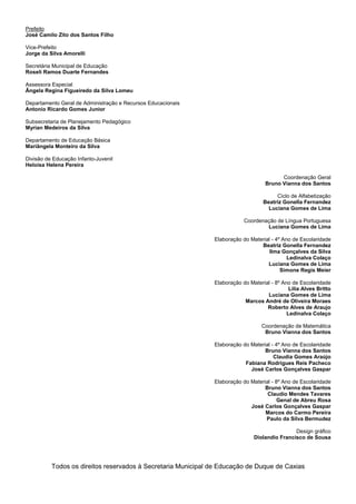 Prefeito
José Camilo Zito dos Santos Filho
Vice-Prefeito
Jorge da Silva Amorelli
Secretária Municipal de Educação
Roseli Ramos Duarte Fernandes
Assessora Especial
Ângela Regina Figueiredo da Silva Lomeu
Departamento Geral de Administração e Recursos Educacionais
Antonio Ricardo Gomes Junior
Subsecretaria de Planejamento Pedagógico
Myrian Medeiros da Silva
Departamento de Educação Básica
Mariângela Monteiro da Silva
Divisão de Educação Infanto-Juvenil
Heloisa Helena Pereira
Coordenação Geral
Bruno Vianna dos Santos
Ciclo de Alfabetização
Beatriz Gonella Fernandez
Luciana Gomes de Lima
Coordenação de Língua Portuguesa
Luciana Gomes de Lima
Elaboração do Material - 4º Ano de Escolaridade
Beatriz Gonella Fernandez
Ilma Gonçalves da Silva
Ledinalva Colaço
Luciana Gomes de Lima
Simone Regis Meier
Elaboração do Material - 8º Ano de Escolaridade
Lilia Alves Britto
Luciana Gomes de Lima
Marcos André de Oliveira Moraes
Roberto Alves de Araujo
Ledinalva Colaço
Coordenação de Matemática
Bruno Vianna dos Santos
Elaboração do Material - 4º Ano de Escolaridade
Bruno Vianna dos Santos
Claudia Gomes Araújo
Fabiana Rodrigues Reis Pacheco
José Carlos Gonçalves Gaspar
Elaboração do Material - 8º Ano de Escolaridade
Bruno Vianna dos Santos
Claudio Mendes Tavares
Genal de Abreu Rosa
José Carlos Gonçalves Gaspar
Marcos do Carmo Pereira
Paulo da Silva Bermudez
Design gráfico
Diolandio Francisco de Sousa
Todos os direitos reservados à Secretaria Municipal de Educação de Duque de Caxias
 