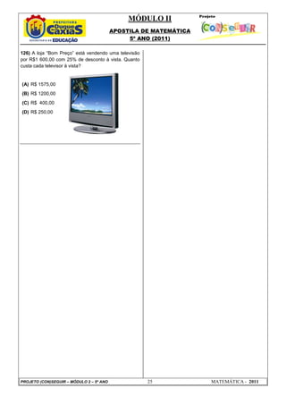 MÓDULO II
APOSTILA DE MATEMÁTICA
5º ANO (2011)
PROJETO (CON)SEGUIR – MÓDULO 2 – 5º ANO 25 MATEMÁTICA - 2011
126) A loja “Bom Preço” está vendendo uma televisão
por R$1 600,00 com 25% de desconto à vista. Quanto
custa cada televisor à vista?
(A) R$ 1575,00
(B) R$ 1200,00
(C) R$ 400,00
(D) R$ 250,00
 