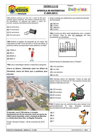 MÓDULO II
APOSTILA DE MATEMÁTICA
5º ANO (2011)
PROJETO (CON)SEGUIR – MÓDULO 2 – 5º ANO 30 MATEMÁTICA - 2011
147) Carolina comprou um rolo com 1 metro de fita para
embalar alguns presentes. No primeiro presente ela usou
25 centímetros, no segundo ela gastou o dobro do
primeiro. Quantos centímetros de fita sobraram?
(A) 25 centímetros
(B) 75 centímetros
(C) 50 centímetros
(D) 100 centímetros
148) Antônio é jogador de basquete de um clube. Ele
viaja todos os dias 73 km de trem e 15 km de ônibus. A
quantos metros correspondem essa distância no total?
(A) 73000 m
(B) 860 m
(C) 86000 m
(D) 8600 m
149) Leia a reportagem abaixo e responda a pergunta:
Ame-a ou deixe-a. Urbanistas saem em defesa da
Perimetral, marco de feiúra que a prefeitura quer
derrubar.
O elevado, com 5 700 metros, é cruzado
diariamente por 85 mil veículos e terá um trecho de
3900 metros demolido, entre o Arsenal de Marinha
e a Rodoviária Novo Rio, na Região Portuária.
(Fonte: Revista O Globo – 28 de novembro de 2010,
p.22)
Qual a medida em quilômetros que restará do elevado
da Perimetral?
(A) 960 Km
(B) 1,8 Km
(C) 1800 Km
(D) 3,9 Km
150) A turma de Aline está trabalhando com o projeto
do Folclore. Veja os dias em destaque em que
acontecerão as atividades:
Quanto tempo foi planejado para o Projeto?
(A) uma quinzena
(B) um mês
(C) uma semana
(D) um dia
151) Clarissa adora ver televisão. Todos os dias ela
passa 4 horas na frente da TV. Por quantos minutos ela
assiste à televisão por dia?
(A) 120 minutos
(B) 240 minutos
(C) 60 minutos
(D) 40 minutos
152) O tempo que um cachorro leva para nascer é de
aproximadamente 61 dias. Quantas semanas
aproximadamente ele leva para nascer?
(A) 9
(B) 8
(C) 6
(D) 7
 
