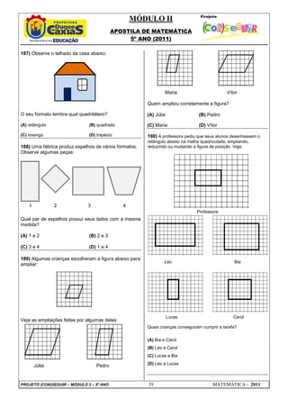 MÓDULO II
APOSTILA DE MATEMÁTICA
5º ANO (2011)
PROJETO (CON)SEGUIR – MÓDULO 2 – 5º ANO 39 MATEMÁTICA - 2011
187) Observe o telhado da casa abaixo:
O seu formato lembra qual quadrilátero?
(A) retângulo (B) quadrado
(C) losango (D) trapézio
188) Uma fábrica produz espelhos de vários formatos.
Observe algumas peças:
Qual par de espelhos possui seus lados com a mesma
medida?
(A) 1 e 2 (B) 2 e 3
(C) 3 e 4 (D) 1 e 4
189) Algumas crianças escolheram a figura abaixo para
ampliar:
Veja as ampliações feitas por algumas delas:
Júlia Pedro
Maria Vítor
Quem ampliou corretamente a figura?
(A) Júlia (B) Pedro
(C) Maria (D) Vítor
190) A professora pediu que seus alunos desenhassem o
retângulo abaixo na malha quadriculada, ampliando,
reduzindo ou mudando a figura de posição. Veja:
Professora
Léo Bia
Lucas Carol
Quais crianças conseguiram cumprir a tarefa?
(A) Bia e Carol
(B) Léo e Carol
(C) Lucas e Bia
(D) Léo e Lucas
1 2 3 4
 