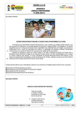 MÓDULO II
APOSTILA
LÍNGUA PORTUGUESA
5º ANO (2011)
PROJETO (CON)SEGUIR – MÓDULO 2 – 9º ANO 53 LÍNGUA PORTUGUESA - 2011
01) LEIA O TEXTO:
5
10
JOVENS ARGENTINOS CHEGAM A CAXIAS PARA INTERCÂMBIO CULTURAL
O Programa de Intercâmbio Cultural Internacional é uma iniciativa do Colégio Carlos Gomes, que
tem parceria da Prefeitura e da Escola Modelo de Educacion Integral (EMEI), da Patagônia. Os alunos
argentinos que vem a Duque de Caxias ficam hospedados nas dependências do Colégio, que propicia o
acolhimento com o apoio da Secretaria de Cultura, e participam de passeios culturais conhecendo
monumentos e um pouco da história do município e do estado do Rio de Janeiro.
Através do programa, jovens do ensino médio e da rede municipal de Duque de Caxias vão a
Patagônia onde conhecem a região e os costumes do país vizinho. Um dos contemplados com o projeto
é o aluno Jeferson dos Santos, 13 anos, estudante da Escola Municipal Eulina Pinto Barros e que
retornou recentemente da Patagônia, onde permaneceu por 15 dias. Jeferson é autor de um livro sobre a
história do bairro Nossa Senhora do Carmo, onde reside.
O texto permite afirmar que o intercâmbio cultural é uma iniciativa do Colégio Carlos Gomes e tem a parceria
(A) do bairro de Nossa Senhora do Carmo.
(B) da Prefeitura e da Escola Modelo de Educacion Integral.
(C) do estado do Rio de Janeiro.
(D) da Escola Municipal Eulina Pinto de Barros.
02) LEIA O TEXTO:
RECEITA PARA ESPANTAR TRISTEZA
5
Faça uma careta
e mande a tristeza
pra longe pro outro lado
do mar ou da lua
vá para o meio da rua
e plante bananeira
faça alguma besteira
 