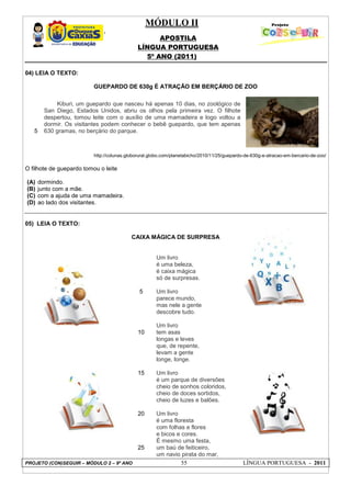 MÓDULO II
APOSTILA
LÍNGUA PORTUGUESA
5º ANO (2011)
PROJETO (CON)SEGUIR – MÓDULO 2 – 9º ANO 55 LÍNGUA PORTUGUESA - 2011
04) LEIA O TEXTO:
GUEPARDO DE 630g É ATRAÇÃO EM BERÇÁRIO DE ZOO
http://colunas.globorural.globo.com/planetabicho/2010/11/25/guepardo-de-630g-e-atracao-em-bercario-de-zoo/
O filhote de guepardo tomou o leite
(A) dormindo.
(B) junto com a mãe.
(C) com a ajuda de uma mamadeira.
(D) ao lado dos visitantes.
05) LEIA O TEXTO:
CAIXA MÁGICA DE SURPRESA
5
10
15
20
25
Um livro
é uma beleza,
é caixa mágica
só de surpresas.
Um livro
parece mundo,
mas nele a gente
descobre tudo.
Um livro
tem asas
longas e leves
que, de repente,
levam a gente
longe, longe.
Um livro
é um parque de diversões
cheio de sonhos coloridos,
cheio de doces sortidos,
cheio de luzes e balões.
Um livro
é uma floresta
com folhas e flores
e bicos e cores.
É mesmo uma festa,
um baú de feiticeiro,
um navio pirata do mar,
5
Kiburi, um guepardo que nasceu há apenas 10 dias, no zoológico de
San Diego, Estados Unidos, abriu os olhos pela primeira vez. O filhote
despertou, tomou leite com o auxílio de uma mamadeira e logo voltou a
dormir. Os visitantes podem conhecer o bebê guepardo, que tem apenas
630 gramas, no berçário do parque.
 