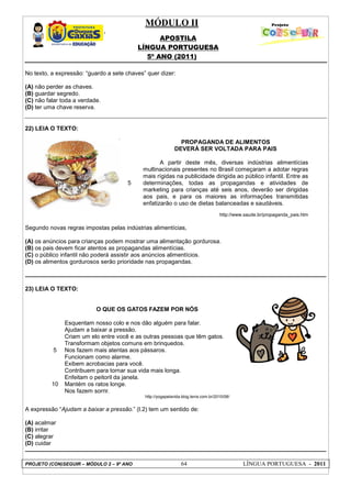 MÓDULO II
APOSTILA
LÍNGUA PORTUGUESA
5º ANO (2011)
PROJETO (CON)SEGUIR – MÓDULO 2 – 9º ANO 64 LÍNGUA PORTUGUESA - 2011
No texto, a expressão: “guardo a sete chaves” quer dizer:
(A) não perder as chaves.
(B) guardar segredo.
(C) não falar toda a verdade.
(D) ter uma chave reserva.
22) LEIA O TEXTO:
5
PROPAGANDA DE ALIMENTOS
DEVERÁ SER VOLTADA PARA PAIS
A partir deste mês, diversas indústrias alimentícias
multinacionais presentes no Brasil começaram a adotar regras
mais rígidas na publicidade dirigida ao público infantil. Entre as
determinações, todas as propagandas e atividades de
marketing para crianças até seis anos, deverão ser dirigidas
aos pais, e para os maiores as informações transmitidas
enfatizarão o uso de dietas balanceadas e saudáveis.
http://www.saude.br/propaganda_pais.htm
Segundo novas regras impostas pelas indústrias alimentícias,
(A) os anúncios para crianças podem mostrar uma alimentação gordurosa.
(B) os pais devem ficar atentos as propagandas alimentícias.
(C) o público infantil não poderá assistir aos anúncios alimentícios.
(D) os alimentos gordurosos serão prioridade nas propagandas.
23) LEIA O TEXTO:
5
10
O QUE OS GATOS FAZEM POR NÓS
Esquentam nosso colo e nos dão alguém para falar.
Ajudam a baixar a pressão.
Criam um elo entre você e as outras pessoas que têm gatos.
Transformam objetos comuns em brinquedos.
Nos fazem mais atentas aos pássaros.
Funcionam como alarme.
Exibem acrobacias para você.
Contribuem para tornar sua vida mais longa.
Enfeitam o peitoril da janela.
Mantém os ratos longe.
Nos fazem sorrir.
http://yogapelavida.blog.terra.com.br/2010/08/
A expressão “Ajudam a baixar a pressão.” (l.2) tem um sentido de:
(A) acalmar
(B) irritar
(C) alegrar
(D) cuidar
 