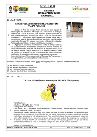 MÓDULO II
APOSTILA
LÍNGUA PORTUGUESA
5º ANO (2011)
PROJETO (CON)SEGUIR – MÓDULO 2 – 9º ANO 65 LÍNGUA PORTUGUESA - 2011
24) LEIA O TEXTO:
5
10
CAXIAS FECHA O CERCO CONTRA “GATOS” EM
PRAÇAS PÚBLICAS
Casos de furto de energia foram detectados pela equipe de
fiscalização da Secretaria Municipal de Transportes e Serviços
Públicos de Duque de Caxias, que notificou quatro quiosques da
Praça Mário Melgaço, no bairro de Santa Lúcia, na manhã desta
quinta-feira, 21 de outubro. As consequências desses “gatos” são: o
aumento da taxa de iluminação pública e o prejuízo com lâmpadas
queimadas. Para dar fim a essas ocorrências estão sendo realizadas
fiscalizações periódicas nos quatro distritos do município.
Agentes da secretaria constataram o roubo de energia através
de ligações elétricas subterrâneas clandestinas. Com o aumento da
carga, uma lâmpada teve que ser reparada. A empresa distribuidora
de energia AMPLA Energia e Serviços S A, será informada por meio
de ofício sobre a ocorrência. Os proprietários dos quatro quiosques
notificados da praça foram intimados a prestar esclarecimentos.
Segundo Francisco Alves, subsecretário Municipal de Transportes e
Serviços Públicos, a fiscalização será intensificada.
No trecho “Caxias fecha o cerco contra “gatos” em praças públicas”, a palavra sublinhada refere-se
(A) aos homens bonitos e atraentes.
(B) aos animais domésticos e mamíferos.
(C) aos indivíduos ligeiros e espertos.
(D) à ligação clandestina de eletricidade.
25) LEIA O TEXTO:
5
10
17 e 18 de JULHO (Sábado e Domingo) A BELA E A FERA (Infantil)
Ficha Técnica:
Adaptação e Direção: Celio Franco
Coreografias: Aline Ramos
Com Alison Lima, Caiky Maia, Elaine Maranhão, Éverlley Santos, Jéssica Machado, Leandro Lima,
Susana Savedra e Thiago Gaudêncio.
O espetáculo conta a história de Bela, uma jovem que foge da rotina de sua vida e dos galanteios de
um pretendente através dos livros. Um dia, seu pai, que é um inventor, chega no castelo de uma fera
muito feia e assustadora, e é feito prisioneiro. Para salvá-lo, Bela se oferece para assumir o lugar do
pai e a Fera aceita. Com o passar do tempo, a prisioneira, com a ajuda dos empregados encantados
do castelo (um bule de chá, um candelabro e um relógio, entre outros), passa a ver que por trás da
aparência assustadora da Fera se esconde o coração e a alma de um príncipe humano.
Sábado e Domingo às 16h
 