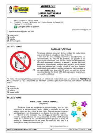 MÓDULO II
APOSTILA
LÍNGUA PORTUGUESA
5º ANO (2011)
PROJETO (CON)SEGUIR – MÓDULO 2 – 9º ANO 66 LÍNGUA PORTUGUESA - 2011
15
R$12,00 (inteira) e R$6,00 (meia)
Endereço: Praça do Pacificador, s/nº, Centro, Duque de Caxias / RJ
Telefone: (21) 27713062
producaotraulcortez@gmail.com
O espetáculo teatral poderá ser visto:
(A) pela manhã
(B) à noite
(C) à tarde
(D) de madrugada
26) LEIA O TEXTO:
No trecho “As sacolas plásticas passaram de um símbolo de modernidade para um símbolo de POLUIÇÃO do
Meio Ambiente” (L.1-2), a expressão que MELHOR substitui a palavra em destaque, sem alterar o sentido do
texto, é
(A) limpeza
(B) organização
(C) sujeira
(D) preservação
27) LEIA O TEXTO:
MINHA CHUPETA VIROU ESTRELA
(fragmento)
5
Todas as vezes em que penso na minha chupeta, olho pro céu,
procurando a estrela-chupeta verde. Agora, a saudade, em vez de
crescer como eu, fica menor a cada noite. Deve ser porque meninos
grandes gostam mais de estrelas no céu do que de chupetas, eu acho.
Quando a noite apareceu, meu pai chegou do trabalho e se deitou
na cama comigo, olhando pro céu, procurando a minha estrela-chupeta
verde. Eu vi primeiro e nós dois batemos palmas pra ela! Aí eu só me
lembro de adormecer com aquele brilho de estrela no meu olho e a
sensação do abraço enorme do meu pai.
http://revistaescola.abril.com.br
5
10
SACOLAS PLÁSTICAS
As sacolas plásticas passaram de um símbolo de modernidade
para um símbolo de poluição do Meio Ambiente.
No final do ano passado, reuniram-se representantes de
supermercados, da indústria de plásticos, do governo e de
organizações ambientais para discutir o tema "Sacolas plásticas:
Você está realmente informado a respeito?". Foram discutidas
alternativas sustentáveis e rentáveis para as cerca de 18 milhões
de sacolas plásticas que circulam no país a cada ano. Sendo a
sacola plástica derivada do petróleo, substância não renovável, a
sua degradação pode levar até 400 anos, seu uso tem grande
impacto ambiental. No Brasil, 9,7% do lixo produzido é constituído
por saquinhos plásticos.
 