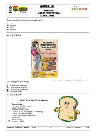 MÓDULO II
APOSTILA
LÍNGUA PORTUGUESA
5º ANO (2011)
PROJETO (CON)SEGUIR – MÓDULO 2 – 9º ANO 70 LÍNGUA PORTUGUESA - 2011
O que o caminhão sentiu pelo fusca e pelo robô foi
(A) ódio
(B) amizade
(C) inveja
(D) antipatia
34) LEIA O TEXTO:
http://monicajovemnews.blogspot.com/2009_09_01_archive.html
Essa propaganda quer divulgar
(A) as revistinhas da Mônica
(B) a beleza da personagem
(C) a turma da Mônica jovem
(D) um novo biscoito
35) LEIA O TEXTO:
5
10
RECEITINHA: SANDUÍCHE NATURAL
Ingredientes:
1/2 xícara de alface picado
3 fatias de tomate
cenoura ralada a gosto
1 colher de chá de margarina ou manteiga
2 fatias de queijo mussarela
2 fatias de pão de forma integral
sal a gosto
azeite a gosto
orégano a gosto
 