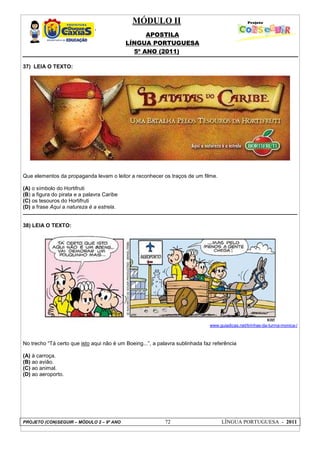 MÓDULO II
APOSTILA
LÍNGUA PORTUGUESA
5º ANO (2011)
PROJETO (CON)SEGUIR – MÓDULO 2 – 9º ANO 72 LÍNGUA PORTUGUESA - 2011
37) LEIA O TEXTO:
Que elementos da propaganda levam o leitor a reconhecer os traços de um filme.
(A) o símbolo do Hortifruti
(B) a figura do pirata e a palavra Caribe
(C) os tesouros do Hortifruti
(D) a frase Aqui a natureza é a estrela.
38) LEIA O TEXTO:
www.guiadicas.net/tirinhas-da-turma-monica-/
No trecho “Tá certo que isto aqui não é um Boeing...”, a palavra sublinhada faz referência
(A) à carroça.
(B) ao avião.
(C) ao animal.
(D) ao aeroporto.
 