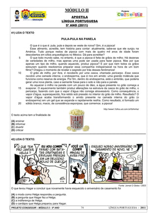 MÓDULO II
APOSTILA
LÍNGUA PORTUGUESA
5º ANO (2011)
PROJETO (CON)SEGUIR – MÓDULO 2 – 9º ANO 74 LÍNGUA PORTUGUESA - 2011
41) LEIA O TEXTO
PULA-PULA NA PANELA
5
10
15
20
O que é o que é: pula, pula e depois se veste de noiva? Sim, é a pipoca!
Esse alimento, acredite, tem história para contar: atualmente, sabe-se que ele surgiu na
América. Tudo porque restos de pipoca com mais de quatro mil anos de idade foram
descobertos em sítios arqueológicos no México. Dá para acreditar?
O que todo mundo sabe, no entanto, é que a pipoca é feita de grãos de milho. Há dezenas
de variedades de milho, mas apenas uma pode ser usada para fazer pipoca. Mas por que
apenas um tipo de milho, quando aquecido, produz pipoca? E por que nem todos os grãos
estouram quando resolvemos preparar essa companhia indispensável na hora de um bom
filme? Chegou o momento de revelar o segredo por trás desses fenômenos!
O grão de milho, por fora, é recoberto por uma casca, chamada pericarpo. Essa casca
recobre uma camada interna, o endosperma, que é rico em amido: uma grande molécula que
funciona como reserva de energia. Por fim, dentro do endosperma, está o embrião, que poderia
gerar uma nova planta, caso a semente fosse para o solo e não para a panela.
Ao aquecer o milho na panela com um pouco de óleo, a água presente no grão começa a
evaporar. O aquecimento também produz alterações na estrutura da casca do grão de milho, o
pericarpo, fazendo com que o vapor d’água não consiga atravessá-lo. Como consequência, o
vapor d’água, superaquecido, fica retido sob pressão no interior do grão de milho. Resultado? O
vapor d’água acaba transformando o amido presente na camada interna do grão (o
endosperma) em um gel que se expande e rapidamente resfria. Como resultado, é formado um
sólido branco, macio, de consistência esponjosa, que comemos: a pipoca!
http://www1.folha.uol.com.br/folhinha/
O texto acima tem a finalidade de
(A) ensinar
(B) informar
(C) divertir
(D) criticar
42) LEIA O TEXTO:
Fonte: Jornal O Globo / 2003
O que levou Hagar a concluir que novamente havia esquecido o aniversário de casamento foi
(A) o modo como Helga respondeu a pergunta.
(B) a pergunta que Hagar fez a Helga.
(C) a indiferença de Helga.
(D) o cardápio que Helga preparou para Hagar.
 