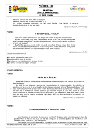 MÓDULO II
APOSTILA
LÍNGUA PORTUGUESA
5º ANO (2011)
PROJETO (CON)SEGUIR – MÓDULO 2 – 9º ANO 77 LÍNGUA PORTUGUESA - 2011
Algumas famílias tem duas mães ou dois pais.
Algumas famílias têm só pais ou só mães. (...)
Há muitas maneiras diferentes de ser uma família. Sua família é especial,
independentemente do tipo que ela é.
http://picasaweb.google.com/wisneteojopi
TEXTO II
A IMPORTÂNCIA DA “FAMÍLIA”
5
Tem coisa melhor do mundo do que chegar em casa e ter alguém te esperando?
Alguém preocupado com você, perguntando sobre o seu dia e suas dificuldades,
suas perdas e suas vitórias? Alguém sempre disposto, com um ombro amigo, pronto pra
te ouvir e te abraçar?
Sua família, pai, mãe, irmã, irmão, avó, avô, sobrinhos, filhos e netos. Sem dúvida
essas pessoas são importantíssimas na sua vida por “n” razões diferentes. Mas podem
ter certeza de que todas são importantes para você, sem exceção.
http://leituradiaria.com.br/?p=512
Os dois textos afirmam que
(A) a família é importante para todos.
(B) existem vários tipos de família.
(C) precisamos nos preocupar com a nossa família.
(D) a família sempre nos espera em casa.
47) LEIA OS TEXTOS:
TEXTO I
SACOLAS PLÁSTICAS
5
As sacolas plásticas passaram de um símbolo de modernidade para um símbolo de poluição do
Meio Ambiente.
No final do ano passado, reuniram-se representantes de supermercados, da indústria de
plásticos, do governo e de organizações ambientais para discutir o tema "Sacolas plásticas: Você
está realmente informado a respeito?". Foram discutidas alternativas sustentáveis e rentáveis para
as cerca de 18 milhões de sacolas plásticas que circulam no país a cada ano. Sendo a sacola
plástica derivada do petróleo, substância não renovável, a sua degradação pode levar até 400 anos,
seu uso tem grande impacto ambiental. No Brasil, 9,7% do lixo produzido é constituído por
saquinhos plásticos.
http://www1.folha.uol.com.br/folhinha
TEXTO II
ÁGUA NO COPINHO DE PLÁSTICO? TÔ FORA!
Você é adepto da campanha da caneca no escritório? Ou passa o dia bebendo água em copo de
plástico? Pois é. Quem diria que um ato tão corriqueiro e essencial poderia se transformar num
atentado contra a natureza – e o bom senso!
Sim, porque produzir lixo a cada 4 ou 5 goles da água é de engasgar. Há até quem diga que “não
 