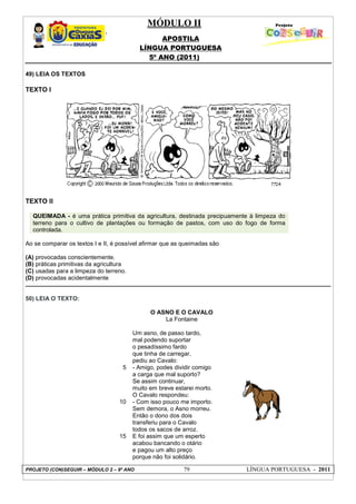 MÓDULO II
APOSTILA
LÍNGUA PORTUGUESA
5º ANO (2011)
PROJETO (CON)SEGUIR – MÓDULO 2 – 9º ANO 79 LÍNGUA PORTUGUESA - 2011
49) LEIA OS TEXTOS
TEXTO I
TEXTO II
QUEIMADA - é uma prática primitiva da agricultura, destinada precipuamente à limpeza do
terreno para o cultivo de plantações ou formação de pastos, com uso do fogo de forma
controlada.
Ao se comparar os textos I e II, é possível afirmar que as queimadas são
(A) provocadas conscientemente.
(B) práticas primitivas da agricultura
(C) usadas para a limpeza do terreno.
(D) provocadas acidentalmente
50) LEIA O TEXTO:
5
10
15
O ASNO E O CAVALO
La Fontaine
Um asno, de passo tardo,
mal podendo suportar
o pesadíssimo fardo
que tinha de carregar,
pediu ao Cavalo:
- Amigo, podes dividir comigo
a carga que mal suporto?
Se assim continuar,
muito em breve estarei morto.
O Cavalo respondeu:
- Com isso pouco me importo.
Sem demora, o Asno morreu.
Então o dono dos dois
transferiu para o Cavalo
todos os sacos de arroz.
E foi assim que um esperto
acabou bancando o otário
e pagou um alto preço
porque não foi solidário.
 