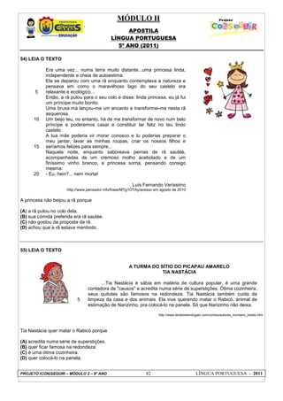 MÓDULO II
APOSTILA
LÍNGUA PORTUGUESA
5º ANO (2011)
PROJETO (CON)SEGUIR – MÓDULO 2 – 9º ANO 82 LÍNGUA PORTUGUESA - 2011
54) LEIA O TEXTO
5
10
15
20
Era uma vez... numa terra muito distante...uma princesa linda,
independente e cheia de autoestima.
Ela se deparou com uma rã enquanto contemplava a natureza e
pensava em como o maravilhoso lago do seu castelo era
relaxante e ecológico...
Então, a rã pulou para o seu colo e disse: linda princesa, eu já fui
um príncipe muito bonito.
Uma bruxa má lançou-me um encanto e transformei-me nesta rã
asquerosa.
Um beijo teu, no entanto, há de me transformar de novo num belo
príncipe e poderemos casar e constituir lar feliz no teu lindo
castelo.
A tua mãe poderia vir morar conosco e tu poderias preparar o
meu jantar, lavar as minhas roupas, criar os nossos filhos e
seríamos felizes para sempre...
Naquela noite, enquanto saboreava pernas de rã sautée,
acompanhadas de um cremoso molho acebolado e de um
finíssimo vinho branco, a princesa sorria, pensando consigo
mesma:
- Eu, hein?... nem morta!
Luís Fernando Veríssimo
http://www.pensador.info/frase/MTg1OTAy/acesso em agosto de 2010
A princesa não beijou a rã porque
(A) a rã pulou no colo dela.
(B) sua comida preferida era rã sautée.
(C) não gostou da proposta da rã.
(D) achou que a rã estava mentindo.
55) LEIA O TEXTO
5
A TURMA DO SÍTIO DO PICAPAU AMARELO
TIA NASTÁCIA
...Tia Nastácia é sábia em matéria de cultura popular, é uma grande
contadora de "causos" e acredita numa série de superstições. Ótima cozinheira,
seus quitutes são famosos na redondeza. Tia Nastácia também cuida da
limpeza da casa e dos animais. Ela vive querendo matar o Rabicó, animal de
estimação de Narizinho, pra colocá-lo na panela. Só que Narizinho não deixa.
http://www.lendorelendogabi.com/contos/autores_monteiro_lobato.htm
Tia Nastácia quer matar o Rabicó porque
(A) acredita numa série de superstições.
(B) quer ficar famosa na redondeza.
(C) é uma ótima cozinheira.
(D) quer colocá-lo na panela.
 