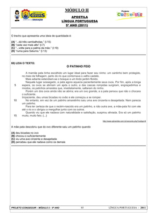 MÓDULO II
APOSTILA
LÍNGUA PORTUGUESA
5º ANO (2011)
PROJETO (CON)SEGUIR – MÓDULO 2 – 9º ANO 85 LÍNGUA PORTUGUESA - 2011
O trecho que apresenta uma ideia de quantidade é:
(A) “...dá três cambalhotas.” (l.15)
(B) “cada vez mais alto” (l.7)
(C) “...volta para a palma da mão.” (l.19)
(D) “ruma para Saturno.” (l.13)
60) LEIA O TEXTO:
O PATINHO FEIO
5
10
15
A mamãe pata tinha escolhido um lugar ideal para fazer seu ninho: um cantinho bem protegido,
no meio da folhagem, perto do rio que contornava o velho castelo.
Mais adiante estendiam-se o bosque e um lindo jardim florido.
Naquele lugar sossegado, a pata agora aquecia pacientemente seus ovos. Por fim, após a longa
espera, os ovos se abriram um após o outro, e das cascas rompidas surgiram, engraçadinhos e
miúdos, os patinhos amarelos que, imediatamente, saltaram do ninho.
Porém um dos ovos ainda não se abrira; era um ovo grande, e a pata pensou que não o chocara
o suficiente.
Impaciente, deu umas bicadas no ovão e ele começou a se romper.
No entanto, em vez de um patinho amarelinho saiu uma ave cinzenta e desajeitada. Nem parecia
um patinho.
Para ter certeza de que o recém-nascido era um patinho, e não outra ave, a mãe-pata foi com ele
até o rio e o obrigou a mergulhar junto com os outros.
Quando viu que ele nadava com naturalidade e satisfação, suspirou aliviada. Era só um patinho
muito, muito feio. (...)
http://www.qdivertido.com.br/verconto.php?codigo=8
A mãe pata descobriu que do ovo diferente saiu um patinho quando
(A) deu bicadas no ovo
(B) chocou-o suficientemente
(C) viu uma ave cinzenta e desajeitada
(D) percebeu que ele nadava como os demais
 