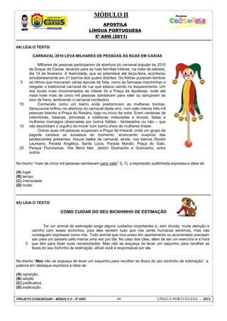 MÓDULO II
APOSTILA
LÍNGUA PORTUGUESA
5º ANO (2011)
PROJETO (CON)SEGUIR – MÓDULO 2 – 9º ANO 88 LÍNGUA PORTUGUESA - 2011
64) LEIA O TEXTO:
5
10
15
20
CARNAVAL 2010 LEVA MILHARES DE PESSOAS ÀS RUAS EM CAXIAS
Milhares de pessoas participaram da abertura do carnaval popular de 2010
de Duque de Caxias, levando para as ruas famílias inteiras, na noite de sábado,
dia 14 de fevereiro. A festividade, que se estenderá até terça-feira, aconteceu
simultaneamente em 21 bairros dos quatro distritos. Os foliões puderam lembrar
os ritmos que marcaram várias épocas de folia, como as famosas marchinhas e
resgatar o tradicional carnaval de rua que estava caindo no esquecimento. Um
dos locais mais movimentados da cidade foi a Praça da Apoteose, onde até
meia noite mais de cinco mil pessoas sambavam para valer ou dançavam ao
som de frevo, lembrando o carnaval nordestino.
Conhecido como um bairro onde predominam as mulheres bonitas,
Saracuruna brilhou na abertura do carnaval deste ano, com pelo menos três mil
pessoas lotando a Praça do Rosário, logo no início da noite. Eram centenas de
colombinas, baianas, princesas e odaliscas misturadas a bruxas, fadas e
mulheres morcegos observadas por outros foliões - fantasiados ou não -, que
não escondiam o orgulho de morar num bairro cheio de mulheres lindas.
Outras duas mil pessoas ocupavam a Praça de Imbariê, onde um grupo de
pagode cantava os sucessos do momento, arrancando suspiros das
adolescentes presentes. Houve bailes de carnaval, ainda, nos bairros Doutor
Laureano, Parada Angélica, Santa Lúcia, Parada Morabi, Praça do Galo,
Parque Fluminense, Vila Beira Mar, Jardim Gramacho e Gramacho, entre
outros.
No trecho “mais de cinco mil pessoas sambavam para valer” (L.7), a expressão sublinhada expressa a ideia de
(A) lugar
(B) tempo
(C) intensidade
(D) modo
65) LEIA O TEXTO:
COMO CUIDAR DO SEU BICNHINHO DE ESTIMAÇÃO
5
Ter um animal de estimação exige alguns cuidados importantes e, sem dúvida, muita atenção e
carinho com esses bichinhos, pois eles sentem tudo que nós seres humanos sentimos, mas não
conseguem expressar como nós: Todo animal que vive preso em apartamento ou acorrentado precisam
sair para um passeio pelo menos uma vez por dia. No caso dos cães, além de ser um exercício é a hora
que têm para fazer suas necessidades. Mas não se esqueça de levar um saquinho para recolher as
fezes do seu bichinho de estimação, afinal você é responsável por ele.
No trecho “Mas não se esqueça de levar um saquinho para recolher as fezes do seu bichinho de estimação”, a
palavra em destaque expressa a ideia de:
(A) oposição
(B) adição
(C) justificativa
(D) explicação.
 