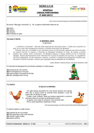 MÓDULO II
APOSTILA
LÍNGUA PORTUGUESA
5º ANO (2011)
PROJETO (CON)SEGUIR – MÓDULO 2 – 9º ANO 92 LÍNGUA PORTUGUESA - 2011
http://mundo-dos-textos.blogspot.com/search/label/Zelina%20Rolim
No trecho “Mas ele é mansinho” (L. 16), a palavra sublinhada refere-se ao
(A) Setim.
(B) ratinho.
(C) coração.
(D) brinquedo do gato.
70) LEIA O TEXTO
A SEGNDA JACA
(Fragmento)
5
--- Achamos o Visconde! – dizia ela. Está enjacado por essa jaca podre – e batia com o pezinho na
jaca. Eu e o saci não conseguimos revirá-la, e chamei vocês para nos ajudarem.
Pedrinho veio com o enxadão e num momento revirou a enorme fruta, pateando aos olhos de todos
um quadro horrível. Lá estava o Visconde de Sabugosa achatado no chão, de braços e pernas
abertos, sem cartola, morto, mortíssimo. Tia Nastácia ergueu-o e tentou botá-lo em pé. O Visconde
desabou. Estava absolutamente morto. Narizinho fez a prova do espelho em sua boca, e o espelhinho
não ficou embaciado. Já não respirava o grande, o querido, o inesquecível sabuguinho científico que
era para o PicaPau Amarelo o mesmo que o gengibre para as talhadas de Tia Nastácia.
Lobato, Monteiro. Histórias Diversas. São Paulo: Brasiliense, 2004
O Visconde de Sabugosa foi encontrado achatado no chão porque
(A) precisava de uma soneca
(B) foi esmagado por uma jaca
(C) queria pregar uma peça em Emília
(D) não conseguia ficar em pé.
71) TEXTO
O GALO E A RAPOSA
5
Um galo estava escondido em uma árvore quando uma raposa
falou que a guerra entre os animais tinha acabado e que ela
queria dar um abraço no galo.
O galo, muito matreiro, disse que estava esperando o cachorro
para que todos os animais se abraçassem juntos.
A raposa, com medo do cachorro, saiu correndo dali.
Pois é, para esperteza, esperteza e meia.
http://picasaweb.google.com/railenneoliveira/HistoriasParaOMesDeAgosto#
A raposa enganou o galo porque
(A) gostaria de ser sua amiga.
(B) não aguentava mais viver sozinha.
(C) achava o galo metido.
(D) queria comê-lo.
 