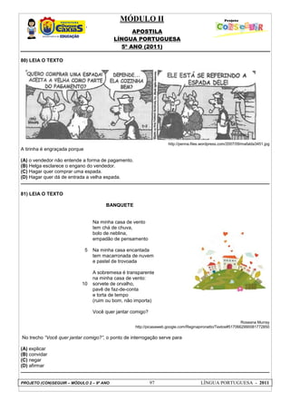 MÓDULO II
APOSTILA
LÍNGUA PORTUGUESA
5º ANO (2011)
PROJETO (CON)SEGUIR – MÓDULO 2 – 9º ANO 97 LÍNGUA PORTUGUESA - 2011
80) LEIA O TEXTO
http://penna.files.wordpress.com/2007/09/mafalda3451.jpg
A tirinha é engraçada porque
(A) o vendedor não entende a forma de pagamento.
(B) Helga esclarece o engano do vendedor.
(C) Hagar quer comprar uma espada.
(D) Hagar quer dá de entrada a velha espada.
81) LEIA O TEXTO
BANQUETE
5
10
Na minha casa de vento
tem chá de chuva,
bolo de neblina,
empadão de pensamento
Na minha casa encantada
tem macarronada de nuvem
e pastel de trovoada
A sobremesa é transparente
na minha casa de vento:
sorvete de orvalho,
pavê de faz-de-conta
e torta de tempo
(ruim ou bom, não importa)
Você quer jantar comigo?
Roseana Murray
http://picasaweb.google.com/Reginapironatto/Textos#5170662990081772850
No trecho “Você quer jantar comigo?”, o ponto de interrogação serve para
(A) explicar
(B) convidar
(C) negar
(D) afirmar
 