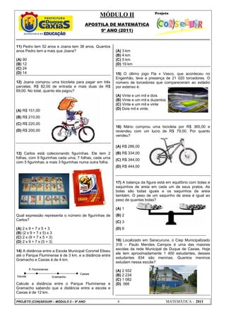 MÓDULO II
APOSTILA DE MATEMÁTICA
9º ANO (2011)
PROJETO (CON)SEGUIR – MÓDULO 2 – 9º ANO 4 MATEMÁTICA - 2011
11) Pedro tem 52 anos e Joana tem 38 anos. Quantos
anos Pedro tem a mais que Joana?
(A) 90
(B) 12
(C) 24
(D) 14
12) Joana comprou uma bicicleta para pagar em três
parcelas: R$ 82,00 de entrada e mais duas de R$
69,00. No total, quanto ela pagou?
(A) R$ 151,00
(B) R$ 210,00
(C) R$ 220,00
(D) R$ 200,00
13) Carlos está colecionando figurinhas. Ele tem 2
folhas, com 9 figurinhas cada uma; 7 folhas, cada uma
com 5 figurinhas; e mais 3 figurinhas numa outra folha.
Qual expressão representa o número de figurinhas de
Carlos?
(A) 2 x 9 + 7 x 5 + 3
(B) (2 x 9 + 7 x 5) x 3
(C) 2 x (9 + 7 x 5 + 3)
(D) 2 x 9 + 7 x (5 + 3)
14) A distância entre a Escola Municipal Coronel Eliseu
até o Parque Fluminense é de 3 km, e a distância entre
Gramacho e Caxias é de 4 km.
Calcule a distância entre o Parque Fluminense e
Gramacho sabendo que a distância entre a escola e
Caxias é de 12 km.
(A) 3 km
(B) 4 km
(C) 5 km
(D) 19 km
15) O último jogo Fla x Vasco, que aconteceu no
Engenhão, teve a presença de 21 020 torcedores. O
número de torcedores que compareceram ao estádio
por extenso é:
(A) Vinte e um mil e dois
(B) Vinte e um mil e duzentos
(C) Vinte e um mil e vinte
(D) Dois mil e vinte.
16) Mário comprou uma bicicleta por R$ 365,00 e
revendeu com um lucro de R$ 79,00. Por quanto
vendeu?
(A) R$ 286,00
(B) R$ 334,00
(C) R$ 344,00
(D) R$ 444,00
17) A balança da figura está em equilíbrio com bolas e
saquinhos de areia em cada um de seus pratos. As
bolas são todas iguais e os saquinhos de areia
também. O peso de um saquinho de areia é igual ao
peso de quantas bolas?
(A) 1
(B) 2
(C) 3
(D) 6
18) Localizado em Saracuruna, o Ciep Municipalizado
318 – Paulo Mendes Campos é uma das maiores
escolas da rede Municipal de Duque de Caxias. Hoje
ele tem aproximadamente 1 400 estudantes, desses
estudantes 834 são meninas. Quantos meninos
estudam nessa escola?
(A) 2 552
(B) 2 234
(C) 1 082
(D) 566
 