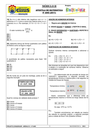MÓDULO II
APOSTILA DE MATEMÁTICA
9º ANO (2011)
PROJETO (CON)SEGUIR – MÓDULO 2 – 9º ANO 5 MATEMÁTICA - 2011
Temperatura mínima:
Temperatura máxima:
19) Se m e n são inteiros não negativos com m < n,
definimos m ∇ n como a soma dos inteiros entre m e n,
incluindo m e n. Por exemplo, 5 ∇ 8 = 5 + 6 + 7 + 8 =
26.
O valor numérico de
6
4
26
22
∇
∇
é:
(A) 4
(B) 6
(C) 8
(D) 10
20) Joãozinho brinca de formar quadrados com palitos
de fósforo como na figura a seguir.
A quantidade de palitos necessária para fazer 100
quadrados é:
(A) 28
(B) 293
(C) 297
(D) 301
21) No fundo de um pote de manteiga, podia se ler a
seguinte inscrição:
Qual foi o tempo de validade deste produto ?
(A) 4 anos
(B) 4 anos e 9 meses
(C) 3 anos
(D) 3 anos e 3 meses
(E) 3 anos e 9 meses
ADIÇÃO DE NÚMEROS INTEIROS
→ Regras para ADIÇÃO de Inteiros
1) SINAIS IGUAIS >> SOMAR e REPITIR O SINAL
2) SINAIS DIFERENTES >> SUBTRAIR e REPETIR O
SINAL DO MAIOR.
Ex:
a) (+4) + (+5) = +9 b) (+4) + (–5) = –1
c) (–4) + (+5) = +1 d) (–4) + (–5) = –9
SUBTRAÇÃO DE NÚMEROS INTEIROS
Subtrair números inteiros corresponde a adicionar o
oposto:
Ex: (+5) – (+6) = 5 – 6 = –1
(–5) – (+6) = –5 – 6 = –11
(–5) – (–6) = –5 + 6 = 1
(+5) – (–6) = 5 + 6 = 11
São diversas as situações em que nos deparamos com
a adição e a subtração de números inteiros. Observe
os exemplos a seguir:
Ex1:
Um determinado site de previsão do tempo em
18/02/2011 apresentava a seguinte previsão de
temperaturas mínima e máxima para o dia seguinte na
Cidade de Duque de Caxias:
Assim, concluímos que a diferença entre as
temperaturas máxima e mínima ao longo desse dia foi
de:
35 − 23 = 12
Ou seja, 12
o
C ou +12
o
C.
Ex2:
Também encontramos, em relação ao mesmo
dia referido no exemplo anterior, a seguinte previsão
para a cidade de Nova York (Estados Unidos):
 