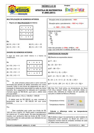 MÓDULO II
APOSTILA DE MATEMÁTICA
9º ANO (2011)
PROJETO (CON)SEGUIR – MÓDULO 2 – 9º ANO 7 MATEMÁTICA - 2011
Temperatura mínima:
Temperatura máxima:
MULTIPLICAÇÃO DE NÚMEROS INTEIROS
→ Regras para MULTIPLICAÇÃO de Inteiros
Ex:
a) (+5) . (+6) = + 30 b) (+5) . (–6) = – 30
c) (–5) . (+6) = – 30 d) (–5) . (–6) = + 30
DIVISÃO DE NÚMEROS INTEIROS
A regra de sinais para dividir inteiros é a mesma da
multiplicação.
Ex:
a) (+ 30) : (+6) = + 5
d) (+ 30) : (–6) = – 5
d) (– 30) : (+6) = – 5
d) (– 30) : (–6) = + 5
Ex5:
Sr. José comprou pneus para o carro numa de
terminada loja através de débito automático em conta
corrente. Essa é uma forma de pagamento em que a
prestação é diretamente descontada do saldo da conta
bancária. Se o pagamento for efetuado em 5 parcelas
mensais iguais de R$138,00, qual será o débito total
em sua conta?
Nesse caso temos (+5) x (−138,00) = −690,00
O débito será de R$ 690,00, ou seja, ocorrerá o
lançamento total de – R$ 690,00 em sua conta
corrente.
Ex6:
Sem condições para quitar sua dívida de R$
1651,00 com o banco, Sr. Pedro pediu o parcelamento
da mesma em 12 vezes iguais. Se esse parcelamento
resultou num acréscimo total da dívida de R$ 113,00,
qual será o valor de cada parcela a ser debitada de sua
conta corrente ?
Situação antes do parcelamento: −
−
−
−1651
Situação após o parcelamento: −
−
−
−1651 + (−
−
−
−113) =
= −
−
−
−1651 −
−
−
− 113 = −
−
−
−1764
Cálculo da divisão:
1764 I 12
-12 147
56
-48
84
-84
0
Valor das parcelas: (−
−
−
−1764) : (+12) = −
−
−
− 147
Logo, sua conta terá 12 débitos de R$147,00.
EXERCÍCIOS DE FIXAÇÃO
22) Resolva as expressões abaixo:
a) 17 − 45 =
b) −
−
−
− 23 − 32 + 19 =
c) 67 − 86 + 75 =
d) −
−
−
−109 + 5 .(− 8) − (−29) =
e) 21 : (3 – 10) + 2 . (66 : 11 − 13) =
f) −
−
−
− 23 − [ −4 − 5 + 3 . (2 − 4) - 8] − (−25) =
g) 5 + 3.(−8) − {56 : [−4 − 4] - 2 . [10 + (−5 − 5)]} =
23) Que frio! Você achou as temperaturas de Nova
York (Ex2) baixas? Então veja a previsão obtida no
mesmo site, referente ao mesmo dia em questão, só
que para a cidade de Moscou (Rússia):
Calcule a diferença entre as temperaturas
máxima e mínima.
24) A tabela a seguir nos apresenta os sete modelos de
automóveis mais vendidos no Brasil em 2010 e o
respectivo número total de unidades vendidas de cada
um deles nesse mesmo ano:
 