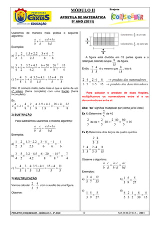 MÓDULO II
APOSTILA DE MATEMÁTICA
9º ANO (2011)
PROJETO (CON)SEGUIR – MÓDULO 2 – 9º ANO 12 MATEMÁTICA - 2011
35
12
7
4
5
3
=
⋅
27
5
9
5
3
1
=
⋅
27
5
9
5
3
1
=
⋅
15
4
30
8
2
1
3
2
5
4
=
=
⋅
⋅
5
4
3
2
⋅
15
8
5
4
3
2
⋅
15
8
5
4
3
2
⋅
Usaremos de maneira mais prática o seguinte
algoritmo:
d
b
c
b
d
a
d
c
b
a
.
.
. +
=
+
Exemplos:
a)
6
7
6
4
3
3
.
2
2
.
2
3
.
1
3
2
2
1
=
+
=
+
=
+
b)
4
13
8
26
8
20
6
2
.
4
5
.
4
2
.
3
2
5
4
3
2
:
2
:
=
=
+
=
+
=
+
c)
5
19
5
4
15
5
.
1
1
.
4
5
.
3
5
4
1
3
5
4
3 =
+
=
+
+
=
+
Obs: O número misto nada mais é que a soma de um
nº inteiro (barra completa) com uma fração (barra
incompleta)
Ex:
9
22
9
4
18
9
.
1
1
.
4
9
.
2
9
4
1
2
9
4
2
9
4
2 =
+
=
+
+
=
+
=
2) SUBTRAÇÃO
Para subtrairmos usaremos o mesmo algoritmo:
d
b
c
b
d
a
d
c
b
a
.
.
. −
=
−
Exemplos:
a)
6
1
6
1
6
4
3
3
.
2
2
.
2
3
.
1
3
2
2
1
−
=
−
=
−
=
−
=
−
b)
4
7
8
14
8
20
6
2
.
4
5
.
4
2
.
3
2
5
4
3
2
:
2
:
−
=
−
=
−
=
−
=
−
c)
5
11
5
4
15
5
.
1
1
.
4
5
.
3
5
4
1
3
5
4
3 =
−
=
−
−
=
−
3) MULTIPLICAÇÃO
Vamos calcular com o auxílio de uma figura.
Observe:
A figura está dividida em 15 partes iguais e o
retângulo colorido ocupa da figura.
Então : é o mesmo que , isto é:
adores
deno
dos
produto
s
numeradore
dos
produto
min
15
8
5
3
4
2
5
4
3
2
→
→
=
⋅
⋅
=
⋅
Para calcular o produto de duas frações,
multiplicamos os numeradores entre si e os
denominadores entre si.
Obs: “de” significa multiplicar por (como já foi visto)
Ex 1) Determine
5
2
de 40
5
2
de 40 = 16
5
80
5
40
2
40
5
2
=
=
⋅
=
⋅
Ex 2) Determine dois terços de quatro quintos.
15
8
5
3
4
2
5
4
3
2
=
⋅
⋅
=
⋅
Observe o algoritmo:
bd
ac
d
b
c
a
d
c
b
a
=
⋅
⋅
=
⋅
Exemplos:
a) b)
c) d)
 