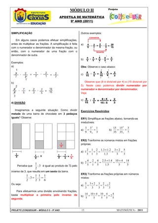 MÓDULO II
APOSTILA DE MATEMÁTICA
9º ANO (2011)
PROJETO (CON)SEGUIR – MÓDULO 2 – 9º ANO 13 MATEMÁTICA - 2011
3
:
2
1
6
1
3
1
.
2
1
3
:
2
1
=
=
3
1
9
3
9
3
3
:
3
:
=
=
7
3
35
15
35
15
5
:
5
:
=
=
3
5
3
2
3
3
.
1
2
.
1
3
.
1
3
2
1
1
3
2
1 =
+
=
+
=
+
=
5
14
5
4
10
5
.
1
4
.
1
5
.
2
5
4
1
2
5
4
2 =
+
=
+
=
+
=
3
2
1
3
2
3
3
3
2
3
3
5
=
+
=
+
=
5
4
2
5
4
5
10
5
4
10
5
14
=
+
=
+
=
SIMPLIFICAÇÃO
Em alguns casos podemos efetuar simplificações,
antes de multiplicar as frações. A simplificação é feita
com o numerador e denominador da mesma fração, ou
então, com o numerador de uma fração com o
denominador de outra.
Exemplos:
a)
b)
4) DIVISÃO
Imaginemos a seguinte situação: Como dividir
metade de uma barra de chocolate em 3 pedaços
iguais? Observe:
Perceba que é igual ao produto de ½ pelo
inverso de 3, que resulta em um sexto da barra.
Ou seja:
Para efetuarmos uma divisão envolvendo frações,
basta multiplicar a primeira pelo inverso da
segunda.
Outros exemplos:
a)
b)
Obs: Observe o caso abaixo:
c)
Observe que (8 é divisível por 4) e (15 divisível por
5). Neste caso podemos dividir numerador por
numerador e denominador por denominador.
Veja:
c)
Exercícios Resolvidos:
ER1) Simplifique as frações abaixo, tornando-as
irredutíveis:
a) b)
ER2) Tranforme os números mistos em frações
próprias:
a)
b)
ER3) Tranforme as frações próprias em números
mistos:
a)
b)
 