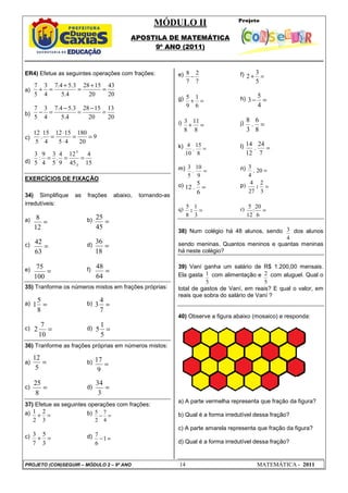 MÓDULO II
APOSTILA DE MATEMÁTICA
9º ANO (2011)
PROJETO (CON)SEGUIR – MÓDULO 2 – 9º ANO 14 MATEMÁTICA - 2011
15
4
45
12
9
4
.
5
3
4
9
:
5
3
3
:
3
:
=
=
=
20
43
20
15
28
4
.
5
3
.
5
4
.
7
4
3
5
7
=
+
=
+
=
+
20
13
20
15
28
4
.
5
3
.
5
4
.
7
4
3
5
7
=
−
=
−
=
−
9
20
180
4
5
15
12
4
15
.
5
12
=
=
⋅
⋅
=
=
12
8
=
45
25
=
63
42
=
18
36
=
100
75
=
64
48
=
8
5
1 =
7
4
3
=
10
7
2 =
5
1
5
=
5
12
=
9
17
=
8
25
=
3
34
ER4) Efetue as seguintes operações com frações:
a)
b)
c)
d)
EXERCÍCIOS DE FIXAÇÃO
34) Simplifique as frações abaixo, tornando-as
irredutíveis:
a) b)
c) d)
e) f)
35) Tranforme os números mistos em frações próprias:
a) b)
c) d)
36) Tranforme as frações próprias em números mistos:
a) b)
c) d)
37) Efetue as seguintes operações com frações:
a) =
+
3
2
2
1 b) =
−
4
7
2
5
c) =
+
3
5
7
3 d) =
−1
6
7
e)
7
2
7
8
− f) =
+
5
3
2
g) =
+
6
1
9
5 h) =
−
4
5
3
i) =
+
8
11
8
3 j) =
8
6
.
3
8
k) =
8
15
.
10
4 l) =
7
24
.
12
14
m) =
9
10
.
5
3 n) =
20
.
4
3
o) =
6
5
.
12 p) 4
27
2
3
: =
q) 5
8
1
3
: = r) =
6
20
:
12
5
38) Num colégio há 48 alunos, sendo
4
3 dos alunos
sendo meninas. Quantos meninos e quantas meninas
há neste colégio?
39) Vaní ganha um salário de R$ 1.200,00 mensais.
Ela gasta
5
1 com alimentação e
5
2 com aluguel. Qual o
total de gastos de Vaní, em reais? E qual o valor, em
reais que sobra do salário de Vaní ?
40) Observe a figura abaixo (mosaico) e responda:
a) A parte vermelha representa que fração da figura?
b) Qual é a forma irredutível dessa fração?
c) A parte amarela representa que fração da figura?
d) Qual é a forma irredutível dessa fração?
 