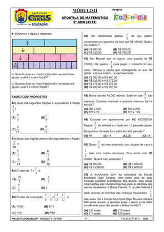 MÓDULO II
APOSTILA DE MATEMÁTICA
9º ANO (2011)
PROJETO (CON)SEGUIR – MÓDULO 2 – 9º ANO 15 MATEMÁTICA - 2011
41) Observe a figura e responda:
a) Quando duas ou mais frações têm numeradores
iguais, qual é a maior fração?
b) Quando duas ou mais frações têm numeradores
iguais, qual é a menor fração?
EXERCÍCIOS PROPOSTOS
42) Qual das seguintes frações é equivalente à fração
5
3
?
(A)
5
9
(B)
5
6
(C)
15
6
(D)
15
9
43) Quais das frações abaixo são equivalentes a fração
20
12
?
(A)
3
5
(B)
10
6
(C)
14
4
(D)
20
18
44) O valor de
3
1
3 + é:
(A)
3
10
(B)
3
4
(C)
3
7
(D) 1
45) O valor da expressão 





−
×
−
2
1
3
2
5
1
5
3
é:
(A) 17/30 (B) 7/15
(C) 1/15 (D) 7/30
46) Um comerciário gastou
3
1
de seu salário
comprando um aparelho de som por R$ 250,00. Qual o
seu salário ?
(A) R$ 600,00 (B) R$ 500,00
(C) R$ 330,00 (D) R$ 750,00
47) Seu Manoel tem no banco uma quantia de R$
700,00. Ele gastou
4
3
para pagar o conserto do seu
carro. Marque a opção que corresponde ao que ele
gastou e o que sobrou, respectivamente:
(A) R$ 300,00 e R$ 400,00
(B) R$ 525,00 e R$ 175,00
(C) R$ 475,00 e R$ 225,00
(D) R$ 400,00 e R$ 300,00
48) Numa escola há 300 alunos. Sabe-se que
2
5
são
meninas. Quantas meninas e quantos meninos há na
escola ?
(A) 200 e 500 (B) 100 e 200
(C) 225 e 75 (D) 120 e 180
49) Comprei um apartamento por R$ 420.000,00.
Paguei
3
2
de entrada e o resto em 10 parcelas iguais.
De quantos mil reais foi o valor de cada parcela ?
(A) 10 (B) 11 (C) 28 (D) 14
50) Gasto
5
2
do meu ordenado com aluguel de casa e
2
1
dele com outras despesas. Fico ainda com R$
200,00. Qual é meu ordenado ?
(A) R$ 850,00 (B) R$ 1.000,00
(C) R$ 1.250,00 (D) R$ 2.000,00
51) A funcionária Vaní da secretaria da Escola
Municipal Olga Teixeira, tem como uma de suas
funções controlar a presença dos alunos, pois essas
informações são importantíssimas para as famílias dos
alunos receberem o Bolsa Família. O auxilio federal é
dado apenas às famílias das crianças frequentam
4
3
das aulas. Se a Escola Municipal Olga Teixeira oferece
840 aulas anuais, a quantas aulas o aluno pode faltar
anualmente para não perder o Bolsa Família ?
(A) 630 aulas (B) 210 aulas
(C) 315 aulas (D) 420 aulas
 