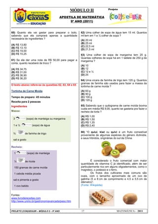 MÓDULO II
APOSTILA DE MATEMÁTICA
9º ANO (2011)
PROJETO (CON)SEGUIR – MÓDULO 2 – 9º ANO 17 MATEMÁTICA - 2011
60) Quanto ela vai gastar para preparar o bolo,
sabendo que ela comprará apenas a quantidade
necessária de ingredientes ?
(A) R$ 13,80
(B) R$ 13,10
(C) R$ 19,00
(D) R$ 15,25
61) Se ela der uma nota de R$ 50,00 para pagar a
conta, quanto receberá de troco ?
(A) R$ 34,75
(B) R$ 31,00
(C) R$ 36,90
(D) R$ 36,20
O texto abaixo refere-se às questões 62, 63, 64 e 65
Tortinha de Carne Moída
Tempo de preparo: 45 minutos
Receita para 2 pessoas
Ingredientes
Massa:
Recheio:
Fontes:
www.livrodereceitas.com
http://www.unirio.br/gastronomiavancada/peso.htm
62) Uma colher de sopa de água tem 15 ml. Quantos
ml tem em 1 e ½ colher de sopa ?
(A) 20 ml
(B) 25 ml
(C) 22,5 ml
(D) 21,5 ml
63) Uma colher de sopa de margarina tem 20 g.
Quantas colheres de sopa há em 1 tablete de 250 g de
margarina ?
(A) 10
(B) 12
(C) 12 e ½
(D) 25
64) Uma xícara de farinha de trigo tem 120 g. Quantos
gramas de farinha são usados para fazer a massa da
tortinha de carne moída ?
(A) 60 g
(B) 90 g
(C) 100 g
(D) 120 g
65) Sabendo que o quilograma de carne moída bovina
custa em média R$ 9,00, quanto se gastaria pra fazer o
recheio da torta ?
(A) R$ 1,00
(B) R$ 1,50
(C) R$ 1,35
(D) R$ 2,40
66) “O quiuí, kiwi ou quivi é um fruto comestível
proveniente de algumas espécies do género Actinidia,
e seus híbridos, originárias do sul da China.
É considerado o fruto comercial com maior
quantidade de vitamina C já identificado, além de ser
particularmente rico em alguns oligoelementos, como o
magnésio, o potássio e o ferro.
Os frutos dos cultivares mais comuns são
ovais, com o tamanho aproximado de um ovo de
galinha (5 a 8 cm de comprimento e 4,5 a 5,5 cm de
diâmetro)”.
(Fonte: Wikipédia)
1 (sopa) de manteiga
¼ de ricota
150 gramas de carne moída
1 cebola média picada
sal e pimenta a gosto
1 ovo batido
3 (sopa) de manteiga ou margarina
1 e ½ (sopa) de água
¾ de farinha de trigo
sal a gosto
 