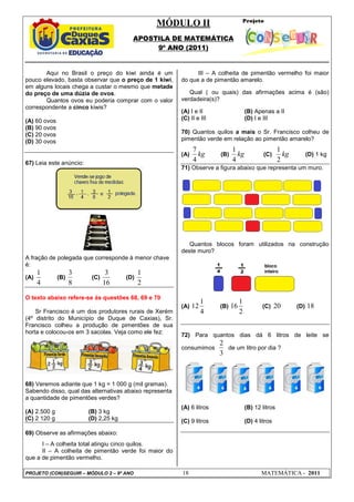 MÓDULO II
APOSTILA DE MATEMÁTICA
9º ANO (2011)
PROJETO (CON)SEGUIR – MÓDULO 2 – 9º ANO 18 MATEMÁTICA - 2011
Aqui no Brasil o preço do kiwi ainda é um
pouco elevado, basta observar que o preço de 1 kiwi,
em alguns locais chega a custar o mesmo que metade
do preço de uma dúzia de ovos.
Quantos ovos eu poderia comprar com o valor
correspondente a cinco kiwis?
(A) 60 ovos
(B) 90 ovos
(C) 20 ovos
(D) 30 ovos
67) Leia este anúncio:
A fração de polegada que corresponde à menor chave
é:
(A)
4
1
(B)
8
3
(C)
16
3
(D)
2
1
O texto abaixo refere-se às questões 68, 69 e 70
Sr Francisco é um dos produtores rurais de Xerém
(4º distrito do Município de Duque de Caxias), Sr.
Francisco colheu a produção de pimentões de sua
horta e colocou-os em 3 sacolas. Veja como ele fez:
68) Veremos adiante que 1 kg = 1 000 g (mil gramas).
Sabendo disso, qual das alternativas abaixo representa
a quantidade de pimentões verdes?
(A) 2.500 g (B) 3 kg
(C) 2 120 g (D) 2,25 kg
69) Observe as afirmações abaixo:
I – A colheita total atingiu cinco quilos.
II – A colheita de pimentão verde foi maior do
que a de pimentão vermelho.
III – A colheita de pimentão vermelho foi maior
do que a de pimentão amarelo.
Qual ( ou quais) das afirmações acima é (são)
verdadeira(s)?
(A) I e II (B) Apenas a II
(C) II e III (D) I e III
70) Quantos quilos a mais o Sr. Francisco colheu de
pimentão verde em relação ao pimentão amarelo?
(A) kg
4
7
(B) kg
4
1
(C) kg
2
1
(D) 1 kg
71) Observe a figura abaixo que representa um muro.
Quantos blocos foram utilizados na construção
deste muro?
(A)
4
1
12 (B)
2
1
16 (C) 20 (D) 18
72) Para quantos dias dá 6 litros de leite se
consumimos
3
2
de um litro por dia ?
(A) 6 litros (B) 12 litros
(C) 9 litros (D) 4 litros
 