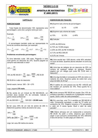 MÓDULO II
APOSTILA DE MATEMÁTICA
9º ANO (2011)
PROJETO (CON)SEGUIR – MÓDULO 2 – 9º ANO 22 MATEMÁTICA - 2011
CAPÍTULO 4
PORCENTAGEM
Toda fração de denominador 100, representa uma
porcentagem, como diz o próprio nome por cem.
Exemplo:
100
100
%
100
100
25
%
25
100
3
%
3 =
=
=
A porcentagem também pode ser representada na
forma de números decimais, por exemplo:
1
,
0
100
10
%
10
17
,
0
100
17
%
17
05
,
0
100
5
%
5 =
=
=
=
=
=
Problemas envolvendo porcentagem:
1) Uma televisão custa 350 reais. Pagando à vista
você ganha um desconto de 10%. Quanto pagarei se
comprar esta televisão à vista?
100
10
%
10 =
10% de R$ 350,00 = =
=
⋅
100
3500
350
100
10 R$ 35,00
R$ 35,00 é o valor do desconto.
Sendo assim, temos 300 – 30 = 270
Logo, pagarei 270 reais.
2) Na venda de um imóvel de R$ 500.000,00, um
corretor deve receber 4% de comissão. Calcule o
ganho desse profissional:
4% de 500.000 =
100
4
. 500.000 = 20.000 reais
3) Ian usou 34% de um rolo de arame de 200 m.
Determine quantos metros de arame Ian usou.
34% =
100
34
34% de 200 = 68
100
6800
200
100
34
=
=
⋅
Logo, Ian usou 68 metros de arame.
EXERCÍCIOS DE FIXAÇÃO:
91) Exprimir sob a forma de porcentagem:
a) 1/2 b) 1/5 c) 5/8
92) Exprimir sob a forma de razão:
a) 15% b) 12% c) 40%
93) Calcular:
a) 25% de 200 livros
b) 70% de 15.000 pregos
c) 20% de 30% de R$ 10.000,00
d) 7,5% de R$ 2.000,00
e) 0,5% de 3 horas
94) Uma escola tem 1200 alunos, onde 40% estudam
no turno da tarde. Quantos alunos estudam no turno da
tarde?
95) Uma loja de relógios dá um desconto de 20% na
compra de qualquer relógio do estoque. Quanto
pagarei por um relógio que custa R$ 70,00 sem o
desconto?
96) Uma liga de latão é composta por 65% de cobre e o
restante de zinco. Quantos quilos de cobre tem uma
peça de latão de 20 kg?
97) O salário de uma pessoa era de R$ 1.400,00 até
ela receber um aumento de 16%. Para quanto foi o
novo salário?
98) Jonas comprou R$ 180,00 em roupas. Deu 10% de
entrada e parcelou o restante em 5 prestações mensais
iguais. Qual o valor de cada prestação?
99) Em uma loja, uma TV é vendida por R$ 840,00 à
vista. Comprando parcelado, o valor da TV sofre um
acréscimo de 10%. Rogério comprou a TV parcelando
o valor em 8 vezes iguais. Qual o valor de cada
parcela?
100) Otávio almoçou em um restaurante e consumiu
R$ 25,00. Ao pedir a conta, observou que deveria
pagar o que consumiu acrescentado de 10% referente
à taxa de serviço. O valor pago por Otávio foi:
 