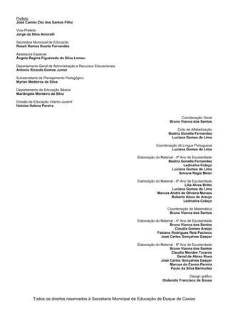 Prefeito
José Camilo Zito dos Santos Filho
Vice-Prefeito
Jorge da Silva Amorelli
Secretária Municipal de Educação
Roseli Ramos Duarte Fernandes
Assessora Especial
Ângela Regina Figueiredo da Silva Lomeu
Departamento Geral de Administração e Recursos Educacionais
Antonio Ricardo Gomes Junior
Subsecretaria de Planejamento Pedagógico
Myrian Medeiros da Silva
Departamento de Educação Básica
Mariângela Monteiro da Silva
Divisão de Educação Infanto-Juvenil
Heloisa Helena Pereira
Coordenação Geral
Bruno Vianna dos Santos
Ciclo de Alfabetização
Beatriz Gonella Fernandez
Luciana Gomes de Lima
Coordenação de Língua Portuguesa
Luciana Gomes de Lima
Elaboração do Material - 4º Ano de Escolaridade
Beatriz Gonella Fernandez
Ledinalva Colaço
Luciana Gomes de Lima
Simone Regis Meier
Elaboração do Material - 8º Ano de Escolaridade
Lilia Alves Britto
Luciana Gomes de Lima
Marcos André de Oliveira Moraes
Roberto Alves de Araujo
Ledinalva Colaço
Coordenação de Matemática
Bruno Vianna dos Santos
Elaboração do Material - 4º Ano de Escolaridade
Bruno Vianna dos Santos
Claudia Gomes Araújo
Fabiana Rodrigues Reis Pacheco
José Carlos Gonçalves Gaspar
Elaboração do Material - 8º Ano de Escolaridade
Bruno Vianna dos Santos
Claudio Mendes Tavares
Genal de Abreu Rosa
José Carlos Gonçalves Gaspar
Marcos do Carmo Pereira
Paulo da Silva Bermudez
Design gráfico
Diolandio Francisco de Sousa
Todos os direitos reservados à Secretaria Municipal de Educação de Duque de Caxias
 