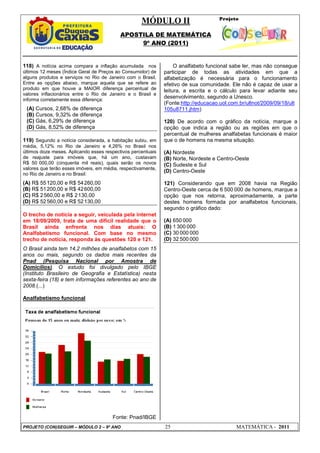 MÓDULO II
APOSTILA DE MATEMÁTICA
9º ANO (2011)
PROJETO (CON)SEGUIR – MÓDULO 2 – 9º ANO 25 MATEMÁTICA - 2011
118) A notícia acima compara a inflação acumulada nos
últimos 12 meses (Índice Geral de Preços ao Consumidor) de
alguns produtos e serviços no Rio de Janeiro com o Brasil.
Entre as opções abaixo, marque aquela que se refere ao
produto em que houve a MAIOR diferença percentual de
valores inflacionários entre o Rio de Janeiro e o Brasil e
informa corretamente essa diferença:
(A) Cursos, 2,68% de diferença
(B) Cursos, 9,32% de diferença
(C) Gás, 6,29% de diferença
(D) Gás, 8,52% de diferença
119) Segundo a notícia considerada, a habitação subiu, em
média, 5,12% no Rio de Janeiro e 4,26% no Brasil nos
últimos doze meses. Aplicando esses respectivos percentuais
de reajuste para imóveis que, há um ano, custavam
R$ 50 000,00 (cinquenta mil reais), quais serão os novos
valores que terão esses imóveis, em média, respectivamente,
no Rio de Janeiro e no Brasil:
(A) R$ 55120,00 e R$ 54260,00
(B) R$ 51200,00 e R$ 42600,00
(C) R$ 2560,00 e R$ 2130,00
(D) R$ 52560,00 e R$ 52130,00
O trecho de notícia a seguir, veiculada pela internet
em 18/09/2009, trata de uma difícil realidade que o
Brasil ainda enfrenta nos dias atuais: O
Analfabetismo funcional. Com base no mesmo
trecho de notícia, responda às questões 120 e 121.
O Brasil ainda tem 14,2 milhões de analfabetos com 15
anos ou mais, segundo os dados mais recentes da
Pnad (Pesquisa Nacional por Amostra de
Domicílios). O estudo foi divulgado pelo IBGE
(Instituto Brasileiro de Geografia e Estatística) nesta
sexta-feira (18) e tem informações referentes ao ano de
2008.(...)
Analfabetismo funcional
Fonte: Pnad/IBGE
O analfabeto funcional sabe ler, mas não consegue
participar de todas as atividades em que a
alfabetização é necessária para o funcionamento
efetivo de sua comunidade. Ele não é capaz de usar a
leitura, a escrita e o cálculo para levar adiante seu
desenvolvimento, segundo a Unesco.
(Fonte:http://educacao.uol.com.br/ultnot/2009/09/18/ult
105u8711.jhtm)
120) De acordo com o gráfico da notícia, marque a
opção que indica a região ou as regiões em que o
percentual de mulheres analfabetas funcionais é maior
que o de homens na mesma situação.
(A) Nordeste
(B) Norte, Nordeste e Centro-Oeste
(C) Sudeste e Sul
(D) Centro-Oeste
121) Considerando que em 2008 havia na Região
Centro-Oeste cerca de 6 500 000 de homens, marque a
opção que nos retorna, aproximadamente, a parte
destes homens formada por analfabetos funcionais,
segundo o gráfico dado:
(A) 650 000
(B) 1 300 000
(C) 30 000 000
(D) 32 500 000
 