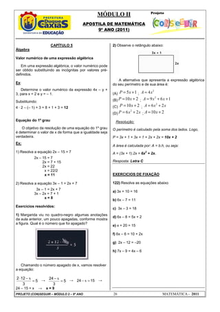 MÓDULO II
APOSTILA DE MATEMÁTICA
9º ANO (2011)
PROJETO (CON)SEGUIR – MÓDULO 2 – 9º ANO 26 MATEMÁTICA - 2011
CAPÍTULO 5
Álgebra
Valor numérico de uma expressão algébrica
Em uma expressão algébrica, o valor numérico pode
ser obtido substituindo as incógnitas por valores pré-
definidos.
Ex:
Determine o valor numérico da expressão 4x – y +
3, para x = 2 e y = – 1.
Substituindo:
4 · 2 – (– 1) + 3 = 8 + 1 + 3 = 12
Equação do 1º grau
O objetivo da resolução de uma equação do 1º grau
é determinar o valor de x de forma que a igualdade seja
verdadeira.
Ex:
1) Resolva a equação 2x – 15 = 7
2x – 15 = 7
2x = 7 + 15
2x = 22
x = 22/2
x = 11
2) Resolva a equação 3x – 1 = 2x + 7
3x – 1 = 2x + 7
3x – 2x = 7 + 1
x = 8
Exercícios resolvidos:
1) Margarida viu no quadro-negro algumas anotações
da aula anterior, um pouco apagadas, conforme mostra
a figura. Qual é o número que foi apagado?
Chamando o número apagado de x, vamos resolver
a equação:
5
3
12
2
=
−
⋅ x
→ 5
3
24
=
− x → 15
24 =
− x →
24 – 15 = x → x = 9
2) Observe o retângulo abaixo:
A alternativa que apresenta a expressão algébrica
do seu perímetro e de sua área é:
(A) 5 1
P x
= + ;
2
4
A x
=
(B) 10 2
P x
= + ;
2
9 6 1
A x x
= + +
(C) 10 2
P x
= + ;
2
6 2
A x x
= +
(D)
2
6 2
P x x
= + ; 10 2
A x
= +
Resolução:
O perímetro é calculado pela soma dos lados. Logo,
P = 3x + 1 + 3x + 1 + 2x + 2x = 10x + 2
A área é calculada por: A = b.h, ou seja:
A = (3x + 1).2x = 6x
2
+ 2x.
Resposta: Letra C
EXERCICIOS DE FIXAÇÃO
122) Resolva as equações abaixo
a) 3x + 10 = 16
b) 6x – 7 = 11
c) 3x – 3 = 18
d) 6x – 8 = 5x + 2
e) x + 20 = 15
f) 6x – 6 = 10 + 2x
g) 2x – 12 = –20
h) 7x – 9 = 4x – 6
 