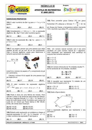 MÓDULO II
APOSTILA DE MATEMÁTICA
9º ANO (2011)
PROJETO (CON)SEGUIR – MÓDULO 2 – 9º ANO 27 MATEMÁTICA - 2011
2x + 6
4x + 3
3x
2x
2x
+
EXERCÍCIOS PROPOSTOS
123) O valor numérico de 2x + y para x = 1 e y = 2 é
igual a:
(A) 3 (B) 4 (C) 5 (D) 23
124) Considerando x = 0,9 e y = – 0,4, a expressão
algébrica 2x – 3y + 1 tem valor numérico igual a:
(A) 1,6 (B) 3 (C) 4 (D) 7,3
125) O valor da expressão 3x – 2y + z para x = – 1,
y = 2 e z = 3 é:
(A) 2 (B) 1 (C) -4 (D) 4
126) É um engano pensar que uma pessoa que calça
sapatos 38 tem um pé com 38 cm de comprimento.
Veja a fórmula algébrica usada para determinar o
tamanho aproximado dos sapatos.
4
28
5 +
=
P
N
onde N é o número do sapato e P o comprimento do pé
em centímetros.
Calcule o número N do sapato de uma pessoa cujo
pé mede 24 cm:
(A) 32 (B) 37 (C) 39 (D) 42
127) O valor numérico da expressão algébrica
ac
b 4
2
− para: a = – 1 b = – 8 e c = – 7 é:
(A) 36 (B) 10 (C) 4 (D) 6
128) Paulo é dono de uma fábrica de móveis. Para
calcular o preço V de venda de cada móvel que fabrica,
ele usa a seguinte fórmula: V = 1,5C + 10, sendo C o
preço de custo desse móvel. Considere que o preço de
custo de um móvel que Paulo fabrica é R$ 100,00.
Então, ele vende esse móvel por:
(A) R$ 110,00. (B) R$ 150,00.
(C) R$ 160,00. (D) R$ 210,00.
129) Roberto está resolvendo um problema e chegou à
seguinte expressão: P = 2x
2
– 3x + 4. Quando x = −2,
o valor numérico da expressão P será igual a:
(A) – 6 (B) 0 (C) 6 (D) 18
130) Para converter graus Celsius (ºC) em graus
Fahrenheit (ºF) utiliza-se a fórmula: F =
5
9C
+ 32. Se
em Duque de Caxias a temperatura estiver marcando
15ºC, nos EUA, que utiliza (ºF), a temperatura será:
(A) 0º
(B) 35º
(C) 59º
(D) 69º
131) Um número natural somado com 3 dá como
resultado um outro número natural de 1 algarismo.
Uma expressão que representa esta sentença no
conjunto dos números naturais é:
(A) x + 3 > 0
(B) x + y = 3
(C) x + 3 < 10
(D) x + 3 > 10
132) Um número diminuído de 18 unidades resulta 71.
Se for acrescido de 18 unidades, resultará:
(A) 71 (B) 83 (C) 89 (D) 107
133) A equação que representa “A metade de um
número mais 6 é igual a zero” é:
(A) 6x + 1/2 = 0 (B) 3x + 6 = 0
(C) 2x + 6 = 0 (D) x/2 + 6 = 0
134) Dada a figura abaixo:
Qual a expressão algébrica que representa o seu
perímetro ?
(A) 22x (B) 13x + 9
(C) 16x + 6 (D) 19x + 3
 