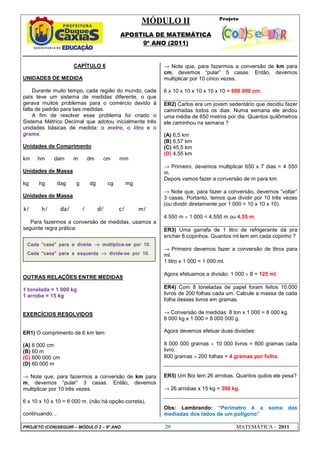 MÓDULO II
APOSTILA DE MATEMÁTICA
9º ANO (2011)
PROJETO (CON)SEGUIR – MÓDULO 2 – 9º ANO 29 MATEMÁTICA - 2011
CAPÍTULO 6
UNIDADES DE MEDIDA
Durante muito tempo, cada região do mundo, cada
país teve um sistema de medidas diferente, o que
gerava muitos problemas para o comércio devido à
falta de padrão para tais medidas.
A fim de resolver esse problema foi criado o
Sistema Métrico Decimal que adotou inicialmente três
unidades básicas de medida: o metro, o litro e o
grama.
Unidades de Comprimento
km hm dam m dm cm mm
Unidades de Massa
kg hg dag g dg cg mg
Unidades de Massa
l
k l
h l
da l l
d l
c l
m
Para fazermos a conversão de medidas, usamos a
seguinte regra prática:
OUTRAS RELAÇÕES ENTRE MEDIDAS
1 tonelada = 1 000 kg
1 arroba = 15 kg
EXERCÍCIOS RESOLVIDOS
ER1) O comprimento de 6 km tem:
(A) 6 000 cm
(B) 60 m
(C) 600 000 cm
(D) 60 000 m
→ Note que, para fazermos a conversão de km para
m, devemos “pular” 3 casas. Então, devemos
multiplicar por 10 três vezes.
6 x 10 x 10 x 10 = 6 000 m. (não há opção correta),
continuando...
→ Note que, para fazermos a conversão de km para
cm, devemos “pular” 5 casas. Então, devemos
multiplicar por 10 cinco vezes.
6 x 10 x 10 x 10 x 10 x 10 = 600 000 cm.
ER2) Carlos era um jovem sedentário que decidiu fazer
caminhadas todos os dias. Numa semana ele andou
uma média de 650 metros por dia. Quantos quilômetros
ele caminhou na semana ?
(A) 6,5 km
(B) 6,57 km
(C) 45,5 km
(D) 4,55 km
→ Primeiro, devemos multiplicar 650 x 7 dias = 4 550
m.
Depois vamos fazer a conversão de m para km.
→ Note que, para fazer a conversão, devemos “voltar”
3 casas. Portanto, temos que dividir por 10 três vezes
(ou dividir diretamente por 1 000 = 10 x 10 x 10).
4 550 m ÷ 1 000 = 4,550 m ou 4,55 m.
ER3) Uma garrafa de 1 litro de refrigerante dá pra
encher 8 copinhos. Quantos ml tem em cada copinho ?
→ Primeiro devemos fazer a conversão de litros para
ml.
1 litro x 1 000 = 1 000 ml.
Agora efetuamos a divisão: 1 000 ÷ 8 = 125 ml.
ER4) Com 8 toneladas de papel foram feitos 10.000
livros de 200 folhas cada um. Calcule a massa de cada
folha desses livros em gramas.
→ Conversão de medidas: 8 ton x 1 000 = 8 000 kg.
8 000 kg x 1 000 = 8 000 000 g.
Agora devemos efetuar duas divisões:
8 000 000 gramas ÷ 10 000 livros = 800 gramas cada
livro.
800 gramas ÷ 200 folhas = 4 gramas por folha.
ER5) Um Boi tem 26 arrobas. Quantos quilos ele pesa?
→ 26 arrobas x 15 kg = 390 kg.
Obs: Lembrando: “Perímetro é a soma das
mediadas dos lados de um polígono”
Cada “casa” para a direita →
→
→
→ multiplica-se por 10.
Cada “casa” para a esquerda →
→
→
→ divide-se por 10.
 
