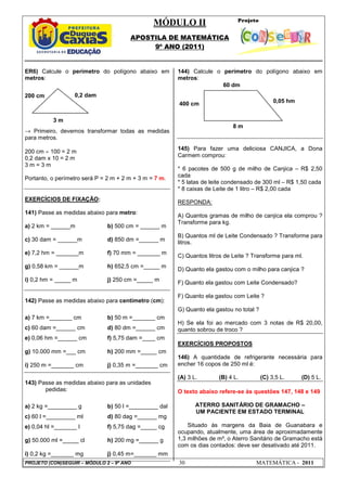 MÓDULO II
APOSTILA DE MATEMÁTICA
9º ANO (2011)
PROJETO (CON)SEGUIR – MÓDULO 2 – 9º ANO 30 MATEMÁTICA - 2011
ER6) Calcule o perímetro do polígono abaixo em
metros:
→ Primeiro, devemos transformar todas as medidas
para metros.
200 cm ÷ 100 = 2 m
0,2 dam x 10 = 2 m
3 m = 3 m
Portanto, o perímetro será P = 2 m + 2 m + 3 m = 7 m.
EXERCÍCIOS DE FIXAÇÃO:
141) Passe as medidas abaixo para metro:
a) 2 km = ______m b) 500 cm = ______ m
c) 30 dam = ______m d) 850 dm =______ m
e) 7,2 hm = _______m f) 70 mm = _______ m
g) 0,58 km = ______m h) 652,5 cm =_____ m
i) 0,2 hm = _____ m j) 250 cm =_____ m
142) Passe as medidas abaixo para centímetro (cm):
a) 7 km =_______ cm b) 50 m =_______ cm
c) 60 dam =______ cm d) 80 dm =______ cm
e) 0,06 hm =______ cm f) 5,75 dam =____ cm
g) 10.000 mm =___ cm h) 200 mm =_____ cm
i) 250 m =_______ cm j) 0,35 m =_______ cm
143) Passe as medidas abaixo para as unidades
pedidas:
a) 2 kg =_________ g b) 50 l =_________ dal
c) 60 l =_________ ml d) 80 dag =______ mg
e) 0,04 hl =_______ l f) 5,75 dag =_____ cg
g) 50.000 ml =_____ cl h) 200 mg =______ g
i) 0,2 kg =_______ mg j) 0,45 m=_______ mm
144) Calcule o perímetro do polígono abaixo em
metros:
145) Para fazer uma deliciosa CANJICA, a Dona
Carmem comprou:
* 6 pacotes de 500 g de milho de Canjica – R$ 2,50
cada
* 5 latas de leite condensado de 300 ml – R$ 1,50 cada
* 8 caixas de Leite de 1 litro – R$ 2,00 cada
RESPONDA:
A) Quantos gramas de milho de canjica ela comprou ?
Transforme para kg.
B) Quantos ml de Leite Condensado ? Transforme para
litros.
C) Quantos litros de Leite ? Transforme para ml.
D) Quanto ela gastou com o milho para canjica ?
F) Quanto ela gastou com Leite Condensado?
F) Quanto ela gastou com Leite ?
G) Quanto ela gastou no total ?
H) Se ela foi ao mercado com 3 notas de R$ 20,00,
quanto sobrou de troco ?
EXERCÍCIOS PROPOSTOS
146) A quantidade de refrigerante necessária para
encher 16 copos de 250 ml é:
(A) 3 L. (B) 4 L. (C) 3,5 L. (D) 5 L.
O texto abaixo refere-se às questões 147, 148 e 149
ATERRO SANITÁRIO DE GRAMACHO –
UM PACIENTE EM ESTADO TERMINAL
Situado às margens da Baia de Guanabara e
ocupando, atualmente, uma área de aproximadamente
1,3 milhões de m², o Aterro Sanitário de Gramacho está
com os dias contados: deve ser desativado até 2011.
0,05 hm
8 m
60 dm
400 cm
200 cm
3 m
0,2 dam
 