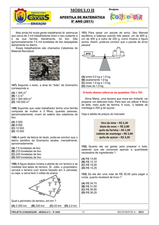 MÓDULO II
APOSTILA DE MATEMÁTICA
9º ANO (2011)
PROJETO (CON)SEGUIR – MÓDULO 2 – 9º ANO 31 MATEMÁTICA - 2011
Mas ainda há muita gente trabalhando lá: estima-se
que cerca de 3 mil trabalhadores tiram o seu sustento e
o da sua família, literalmente, do lixo. São
aproximadamente 7,5 mil toneladas de lixo despejadas
diariamente no Aterro.
Esses trabalhadores são chamados Catadores de
Material Reciclável.
147) Segundo o texto, a área do “lixão” de Gramacho
corresponde a:
(A) 1 300 m
2
(B) 1,3 m
2
(C) 1 300 000 m
2
(D) 130 000 m
2
148) Supondo que cada trabalhador tenha uma família
composta de mulher e 3 filhos, quantas pessoas,
aproximadamente, vivem do salário dos catadores de
lixo:
(A) 3 000
(B) 9 000
(C) 12 000
(D) 15 000
149) A partir da leitura do texto, pode-se concluir que o
aterro sanitário de Gramacho recebe, mensalmente,
aproximadamente:
(A) 7,5 toneladas de lixo
(B) 210 toneladas de lixo
(C) 225 toneladas de lixo
(D) 500 toneladas de lixo
150) A figura abaixo mostra a planta de um terreno e as
medidas dos lados do terreno. Sr. João, o proprietário,
cercará o terreno com arame farpado em 3 camadas,
ou seja, a cerca terá 3 voltas de arame.
Qual o perímetro do terreno, em km ?
(A) 2 200 km (B) 220 km (C) 22 km (D) 2,2 km
151) Para pesar um pacote de arroz, Seu Manoel
equilibrou a balança usando três pesos: um de 800 g,
um de 400 g e outro de 200 g, como mostra a figura
acima. Assim, pode-se concluir que o pacote de arroz
pesava:
(A) entre 0,5 kg e 1,0 kg
(B) exatamente 1,0 kg
(C) entre 1,0 kg e 1,5 kg
(D) mais de 1,5 kg
O texto abaixo refere-se às questões 152 e 153
Dona Maria, uma doceira que mora em Imbariê, vai
preparar um delicioso bolo. Para isso vai utilizar 4 litros
de leite, meio quilo de farinha, 6 ovos, ½ tablete de
manteiga e 250 g de açúcar.
Veja a tabela de preços do mercado:
152) Quanto ela vai gastar para preparar o bolo,
sabendo que ela comprará apenas a quantidade
necessária de ingredientes ?
(A) R$ 13,80
(B) R$ 13,10
(C) R$ 19,00
(D) R$ 15,25
153) Se ela der uma nota de R$ 50,00 para pagar a
conta, quanto receberá de troco ?
(A) R$ 34,75
(B) R$ 31,00
(C) R$ 36,90
(D) R$ 36,20
litro do leite – R$ 2,30
dúzia de ovos –- R$ 2,80
quilo da farinha – R$ 1,90
tablete de manteiga – R$ 2,90
quilo de açúcar – R$ 3,20
 