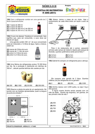 MÓDULO II
APOSTILA DE MATEMÁTICA
9º ANO (2011)
PROJETO (CON)SEGUIR – MÓDULO 2 – 9º ANO 32 MATEMÁTICA - 2011
154) Com o refrigerante contido em uma garrafa de 2
litros é possível encher:
(A) 7 copos de 300 ml
(B) 5 copos de 500 ml
(C) 3 copos de 300 ml e 2 de 500 ml
(D) 2 copos de 300 ml e 3 de 500 ml
155) O suco de abacaxi Tanaboca é concentrado. Isso
significa que, para ser consumido, o suco deve ser
diluído em água.
Uma garrafa contém 300 ml de suco concentrado
para ser misturado a 1,5 litros de água. Após a mistura,
obtém-se:
(A) menos de 2 litros de suco.
(B) menos de 1,1 litro de suco.
(C) entre 2 e 3 litros de suco.
(D) entre 3 e 4 litros de suco.
156) Uma fábrica de refrigerantes produz 70 000 litros
por dia. Se a produção é distribuída em latinhas de
350 ml , calcule quantas latinhas são usadas por dia.
(A) 200 (B) 2 000 (C) 20 000 (D) 200 000
157) Observe a planta de parte de um apartamento. De
acordo com as medidas apresentadas, qual é a largura
da porta de entrada ?
(A) 85 cm (B) 95 cm
(C) 100 cm (D) 105 cm
158) Abaixo, temos o mapa de um clube. Veja o
comprimento de cada trilha entre um local e outro do
clube.
Para ir do restaurante até o pomar, passando
primeiro pelo campo de futebol e depois pelo parque de
diversão, quantos quilômetros serão percorridos ?
(A) 3,9 km (B) 5,2 km
(C) 5,5 km (D) 8,2 km
159) Gabriel foi comprar um refrigerante para o almoço.
Ele comprou esta garrafa de 2 litros. Quantos
mililitros (ml) de refrigerante há na garrafa?
(A) 2 (B) 20 (C) 200 (D) 2 000
160) Aninha nasceu com 3,250 quilos, ou seja 3 kg e
250 gramas.
A figura mostra Aninha sendo pesada com um
mês de idade. Quanto ela engordou, em gramas, em
seu primeiro mês de vida ?
(A) 550
(B) 650
(C) 750
(D) 850
 