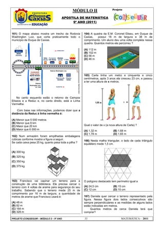 MÓDULO II
APOSTILA DE MATEMÁTICA
9º ANO (2011)
PROJETO (CON)SEGUIR – MÓDULO 2 – 9º ANO 33 MATEMÁTICA - 2011
161) O mapa abaixo mostra um trecho da Rodovia
Washington Luiz, que corta praticamente todo o
município de Duque de Caxias.
No canto esquerdo estão o retorno de Campos
Elíseos e a Reduc e, no canto direito, está a Linha
Vermelha.
Com base nas informações, podemos dizer que a
distância da Reduc à linha vermelha é:
(A) Menor que 5 000 metros
(B) Menor que 6 km
(C) Maior que 20 km
(D) Maior que 6 000 m
162) Num armazém foram empilhadas embalagens
cúbicas conforme mostra a figura a seguir.
Se cada caixa pesa 25 kg, quanto pesa toda a pilha ?
(A) 300 kg
(B) 325 kg
(C) 350 kg
(D) 375 kg
163) Francisco vai capinar um terreno para a
construção de uma biblioteca. Ele precisa cercar o
terreno com 4 voltas de arame para segurança do seu
trabalho. Sabendo que o terreno mede 25 m de
comprimento por 16 m de largura, a quantidade de
metros de arame que Francisco usará é:
(A) 48 m
(B) 82 m
(C) 164 m
(D) 328 m
164) A quadra da E.M. Coronel Eliseu, em Duque de
Caxias, possui 18 m de largura e 38 m de
comprimento. Um aluno deu uma volta completa nessa
quadra. Quantos metros ele percorreu ?
(A) 112 m
(B) 102 m
(C) 56 m
(D) 46 m
165) Carla tinha um metro e cinquenta e cinco
centímetros, após 3 anos ela cresceu 23 cm, e passou
a ter uma altura de x metros.
Qual o valor de x (a nova altura de Carla) ?
(A) 1,32 m (B) 1,68 m
(C) 1,78 m (D) 1,65 m
166) Nesta malha triangular, o lado de cada triângulo
equilátero mede 1,5 cm.
O polígono destacado tem perímetro igual a
(A) 24,5 cm (B) 15 cm
(C) 12 cm (D) 10 cm
167) Daniela quer cercar o terreno representado pela
figura. Nessa figura dois lados consecutivos são
sempre perpendiculares e as medidas de alguns lados
estão indicadas em metros.
Quantos metros de cerca Daniela terá que
comprar?
 