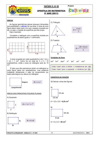 MÓDULO II
APOSTILA DE MATEMÁTICA
9º ANO (2011)
PROJETO (CON)SEGUIR – MÓDULO 2 – 9º ANO 35 MATEMÁTICA - 2011
ÁREAS
As figuras geométricas planas possuem dimensões
que possibilitam o cálculo de sua área. A área de uma
figura plana nada mais é do que o espaço ocupado por
ela, ou seja, a medida da superfície que ela ocupa.
Veja o exemplo:
Considere o retângulo com a superfície dividida em
quadradinhos de lados iguais a 1 centímetro.
A área ocupada por cada quadradinho é de 1 cm x
1 cm = 1 cm
2
. Como há um total de 3 x 5 = 15
quadradinhos, então a área do retângulo será de 15
cm
2
.
É claro que não precisamos dividir um retângulo ou
outra figura plana em quadradinhos, mas podemos
multiplicar diretamente o valor do comprimento (ou
base) pela largura (ou altura) do retângulo:
ÁREAS DAS PRINCIPAIS FIGURAS PLANAS
A) Quadrado
B) Retângulo
C) Triângulo
D) Trapézio
Unidades de Área
km
2
hm
2
dam
2
m
2
dm
2
cm
2
mm
2
EXERCÍCOS DE FIXAÇÃO
1) Calcule a área das figuras:
A)
A = 2,5 x 2,5 = 6,25 cm
2
B)
A = 8 x 3,5 = 28 cm
2
Cada “casa” para a direita →
→
→
→ multiplica-se por 100.
Cada “casa” para a esquerda →
→
→
→ divide-se por 100.
A x
c
= l
2
A x
= =
l l l
A x
b h
=
2
x
A
b h
=
( )
2
x
A
B b h
+
=
 