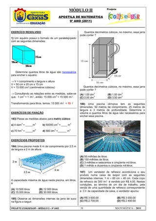 MÓDULO II
APOSTILA DE MATEMÁTICA
9º ANO (2011)
PROJETO (CON)SEGUIR – MÓDULO 2 – 9º ANO 38 MATEMÁTICA - 2011
EXERCÍCO RESOLVIDO
1) Um aquário possui o formato de um paralelepípedo
com as seguintes dimensões:
Determine quantos litros de água são necessários
para encher o aquário.
→ V = comprimento x largura x altura
V = 50 cm x 20 cm x 15 cm
V = 15 000 cm³ (centímetros cúbicos)
→ Consultando as relações entre as medidas, sabe-se
que: 1 cm
3
= 1 l
m , então: 15 000 cm
3
= 15 000 l
m .
Transformando para litros, temos: 15 000 l
m = 15 l
EXERCÍCOS DE FIXAÇÃO
183) Passe as medidas abaixo para metro cúbico:
a) 4 dam
3
= _____m
3
b) 50000 cm
3
= ____ m
3
c) 70 hm
3
= _____m
3
d) 560 dm
3
=______ m
3
EXERCÍCIOS PROPOSTOS
184) Uma piscina mede 6 m de comprimento por 2,5 m
de largura e 2 m de altura.
A capacidade máxima de água nesta piscina, em litros,
é:
(A) 10 500 litros (B) 12 000 litros
(C) 15 000 litros (D) 30 000 litros
185) Observe as dimensões internas da jarra de suco
na figura a seguir.
Quantos decímetros cúbicos, no máximo, essa jarra
pode conter ?
Quantos decímetros cúbicos, no máximo, essa jarra
pode conter ?
(A) 1,00 dm
3
(B) 1,50 dm
3
(C) 2,00 dm
3
(D) 3,50 dm
3
186) Uma piscina olímpica tem as seguintes
dimensões: 50 metros de comprimento, 25 metros de
largura e 3 metros de profundidade. Determine o
volume e quantos litros de água são necessários para
encher essa piscina.
(A) 50 milhões de litros.
(B) 150 milhões de litros.
(C) 3 milhões e setecentos e cinqüenta mil litros.
(D) 1 milhão e duzentos e cinqüenta mil litros.
187) Um vendedor de refresco acondiciona o seu
produto numa caixa de isopor com as seguintes
dimensões internas: 1 m × 60 cm × 40 cm. Cada copo
de refresco de 300 l
m é vendido por R$ 4,00. Nestas
condições, ao término de um dia de trabalho, pela
venda de uma quantidade de refresco correspondente
a 3 4 da capacidade da caixa, o vendedor apurou:
(A) R$ 3 600,00 (B) R$ 3 000,00
(C) R$ 2 700,00 (D) R$ 2 400,00
 